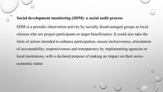Social development monitoring (SDM): a social audit process
SDM is a periodic observation activity by socially disadvantaged groups as local
citizens who are project participants or target beneficiaries. It could also take the
form of action intended to enhance participation, ensure inclusiveness, articulation
of accountability, responsiveness and transparency by implementing agencies or
local institutions, with a declared purpose of making an impact on their socio-
economic status
 