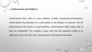 2. Achievements and Failures:
Achievement here refers to extra ordinary, usually unexpected performance,
which attracts the attention of a wider public to the abilities of a person. Not all
achievements will result in social mobility. Achievements affect status only if
they are remarkable. For example, a poor man who has acquired wealth or an
unknown writer who has won a literary prize will improve his status.
 