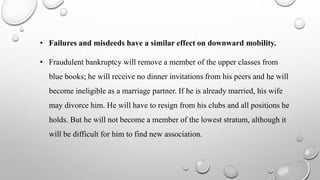 • Failures and misdeeds have a similar effect on downward mobility.
• Fraudulent bankruptcy will remove a member of the upper classes from
blue books; he will receive no dinner invitations from his peers and he will
become ineligible as a marriage partner. If he is already married, his wife
may divorce him. He will have to resign from his clubs and all positions he
holds. But he will not become a member of the lowest stratum, although it
will be difficult for him to find new association.
 