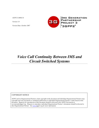 3GPP2 X.S0042-0
Version 1.0
Version Date: October 2007
Voice Call Continuity Between IMS and
Circuit Switched Systems
COPYRIGHT NOTICE
3GPP2 and its Organizational Partners claim copyright in this document and individual Organizational Partners may
copyright and issue documents or standards publications in individual Organizational Partner’s name based on this
document. Requests for reproduction of this document should be directed to the 3GPP2 Secretariat at
secretariat@3gpp2.org. Requests to reproduce individual Organizational Partner’s documents should be directed to
that Organizational Partner. See www.3gpp2.org for more information.
 