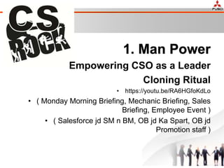1. Man Power
Empowering CSO as a Leader
Cloning Ritual
• https://youtu.be/RA6HGfoKdLo
• ( Monday Morning Briefing, Mechanic Briefing, Sales
Briefing, Employee Event )
• ( Salesforce jd SM n BM, OB jd Ka Spart, OB jd
Promotion staff )
 