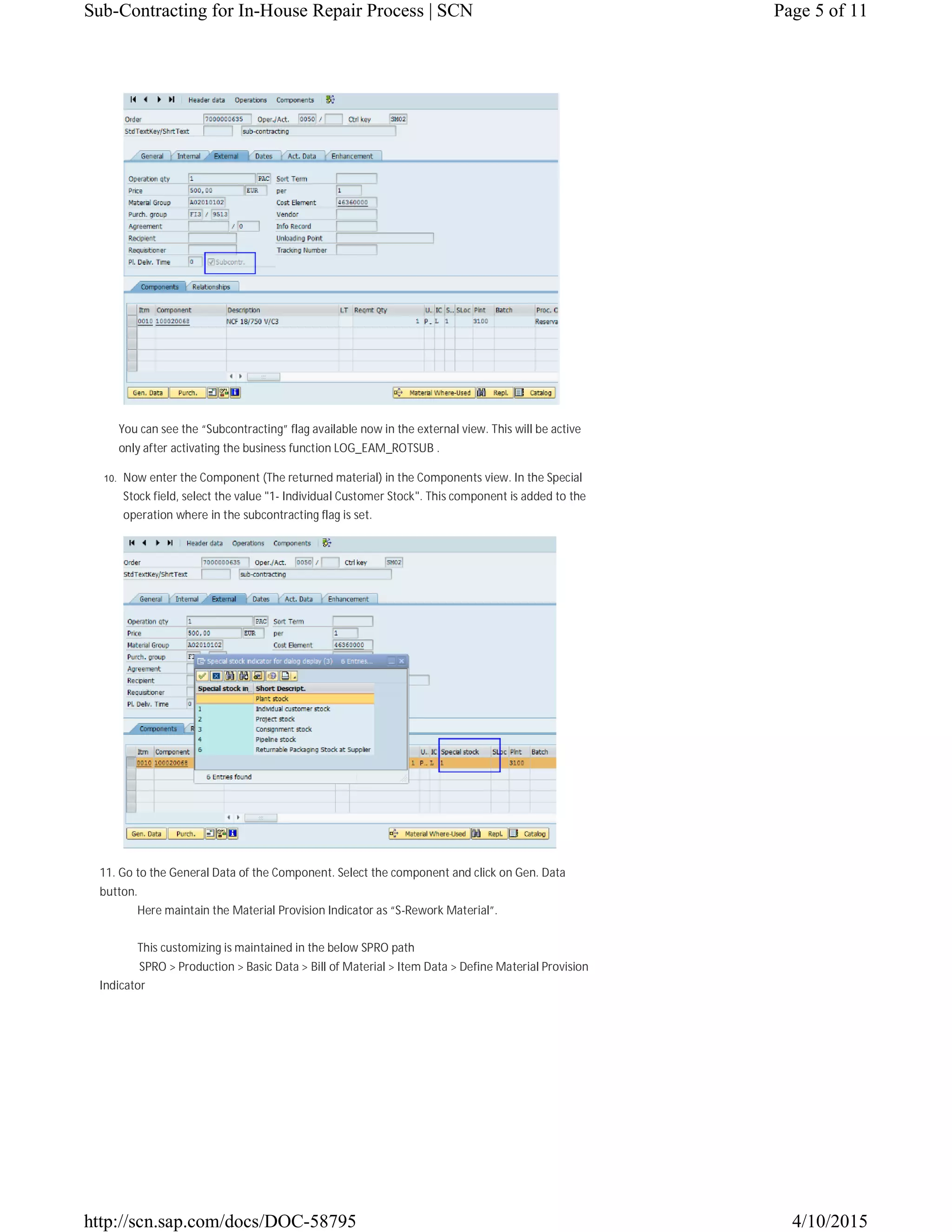 You can see the “Subcontracting” flag available now in the external view. This will be active
only after activating the business function LOG_EAM_ROTSUB .
10. Now enter the Component (The returned material) in the Components view. In the Special
Stock field, select the value "1- Individual Customer Stock". This component is added to the
operation where in the subcontracting flag is set.
11. Go to the General Data of the Component. Select the component and click on Gen. Data
button.
Here maintain the Material Provision Indicator as “S-Rework Material”.
This customizing is maintained in the below SPRO path
SPRO > Production > Basic Data > Bill of Material > Item Data > Define Material Provision
Indicator
Page 5 of 11Sub-Contracting for In-House Repair Process | SCN
4/10/2015http://scn.sap.com/docs/DOC-58795
 
