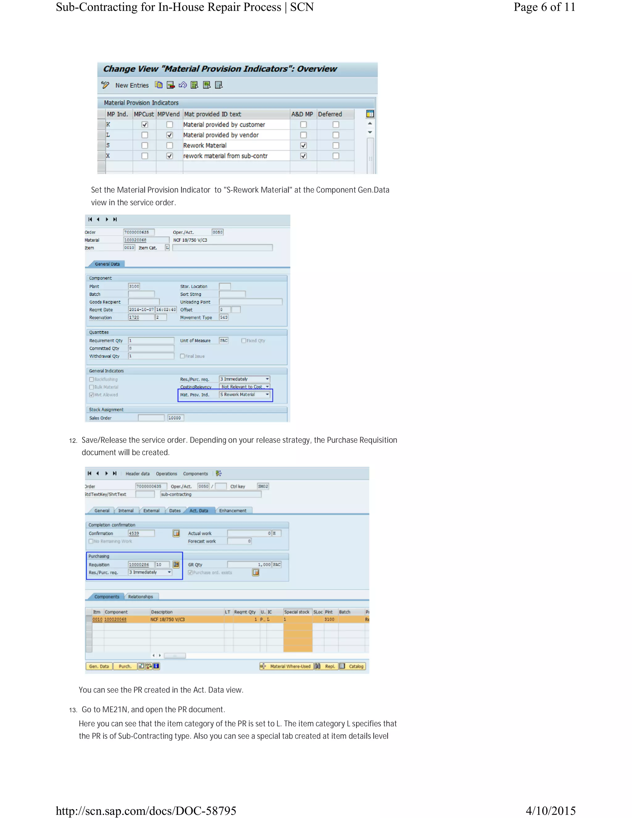 Set the Material Provision Indicator to "S-Rework Material" at the Component Gen.Data
view in the service order.
12. Save/Release the service order. Depending on your release strategy, the Purchase Requisition
document will be created.
You can see the PR created in the Act. Data view.
13. Go to ME21N, and open the PR document.
Here you can see that the item category of the PR is set to L. The item category L specifies that
the PR is of Sub-Contracting type. Also you can see a special tab created at item details level
Page 6 of 11Sub-Contracting for In-House Repair Process | SCN
4/10/2015http://scn.sap.com/docs/DOC-58795
 