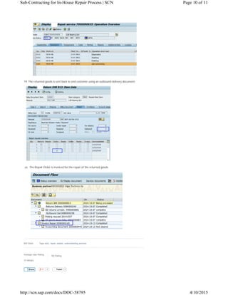 Average User Rating
(3 ratings)
My Rating:
0 Tweet 1
19. The returned goods is sent back to end customer using an outbound delivery document.
20. The Repair Order is invoiced for the repair of the returned goods.
605 Views Tags: eam;, repair, repairs;, subcontracting_services
ShareShare
Page 10 of 11Sub-Contracting for In-House Repair Process | SCN
4/10/2015http://scn.sap.com/docs/DOC-58795
 
