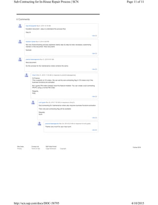 Follow SCN
Site Index Contact Us SAP Help Portal
Privacy Terms of Use Legal Disclosure Copyright
6 Comments
Like (2)
Gary Bracegirdle Nov 6, 2014 10:16 AM
Excellent document - easy to understand the process flow
Gary B
Like (2)
Santosh Godse Nov 6, 2014 5:48 PM
Not only Subcontracting process explained clearly step by step but also necessary customizing
mention in this document- Nice Document.
Santosh
Like (0)
pramod balanagendra Nov 21, 2014 9:57 AM
Nice document.
Do the process for the maintenance orders remains the same.
Like (0)
Siraj S Nov 21, 2014 11:35 AM (in response to pramod balanagendra)
Hi Pramod,
This is specific to CS orders. We can set the sub-contracting flag in CS orders only if the
business functions are activated.
But I guess PM orders already have this feature enabled. You can create a sub-contracting
PR/PO using a normal PM Order.
Regards,
Siraj
Like (0)
sunil gupta Nov 24, 2014 7:35 AM (in response to Siraj S)
Sub-contracting for maintenance orders also requires business functions activation.
Then only sub-contracting flag will be available.
Regrads,
Sunil
Like (0)
pramod balanagendra Nov 24, 2014 8:23 AM (in response to sunil gupta)
Thanks very much for your input sunil.
Page 11 of 11Sub-Contracting for In-House Repair Process | SCN
4/10/2015http://scn.sap.com/docs/DOC-58795
 