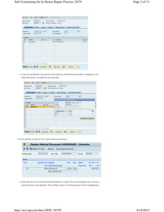 3. Create Serial Number during the return delivery. Serial Number profile is assigned to the
material master to enable this functionality.
4. Do the goods receipt for the return delivery document.
5. Note that there are no Accounting Documents created. The returned goods are customer
owned and are non-valuated. This setting is done in the Requirement Class configuration.
Page 2 of 11Sub-Contracting for In-House Repair Process | SCN
4/10/2015http://scn.sap.com/docs/DOC-58795
 