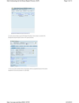 6. Create a Service Order as part of the Repair Procedure. Service Order is created in the
background using the Repairs action in the repair procedure.
7. The service order contains the list of operations which are populated based on the task list
assignment to the service product in t-code OISD.
Page 3 of 11Sub-Contracting for In-House Repair Process | SCN
4/10/2015http://scn.sap.com/docs/DOC-58795
 