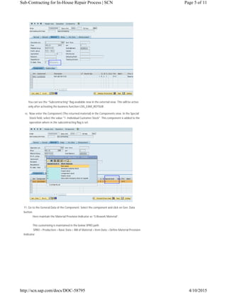You can see the “Subcontracting” flag available now in the external view. This will be active
only after activating the business function LOG_EAM_ROTSUB .
10. Now enter the Component (The returned material) in the Components view. In the Special
Stock field, select the value "1- Individual Customer Stock". This component is added to the
operation where in the subcontracting flag is set.
11. Go to the General Data of the Component. Select the component and click on Gen. Data
button.
Here maintain the Material Provision Indicator as “S-Rework Material”.
This customizing is maintained in the below SPRO path
SPRO > Production > Basic Data > Bill of Material > Item Data > Define Material Provision
Indicator
Page 5 of 11Sub-Contracting for In-House Repair Process | SCN
4/10/2015http://scn.sap.com/docs/DOC-58795
 