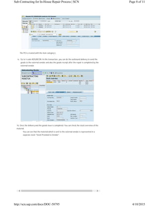  
The PO is created with the item category L.
15. Go to t-code ADSUBCON. In this transaction, you can do the outbound delivery to send the
goods to the external vendor and also the goods receipt after the repair is completed by the
external vendor.
16. Once the delivery and the goods issue is completed. You can check the stock overview of the
material.
You can see that the material which is sent to the external vendor is represented in a
separate stock “Stock Provided to Vendor”.
Page 8 of 11Sub-Contracting for In-House Repair Process | SCN
4/10/2015http://scn.sap.com/docs/DOC-58795
 