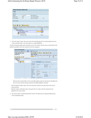  
17. Once the repair is done, then you can do the Goods Receipt for the material which was sent
to the external vendor. This can be done in t-code ADSUBCON.
Recursive material usage (same material is sent to the vendor, and the same is returned from the
vendor) is possible in this case, because of the item category L.
Also the same serial number can be used while goods receipt as well. System will allow this
due to the fact that the business function LOG_MM_SERNO is activated.
Once the goods receipt is done, then the material is moved to the sales order stock in the
stock overview.
Now the invoice verification step is executed. Once it is done, then the actual costs are
updated in the service order.
18. The service order is confirmed and then TECO’d. This will create an outbound delivery line
item in the Repair Order.
Page 9 of 11Sub-Contracting for In-House Repair Process | SCN
4/10/2015http://scn.sap.com/docs/DOC-58795
 