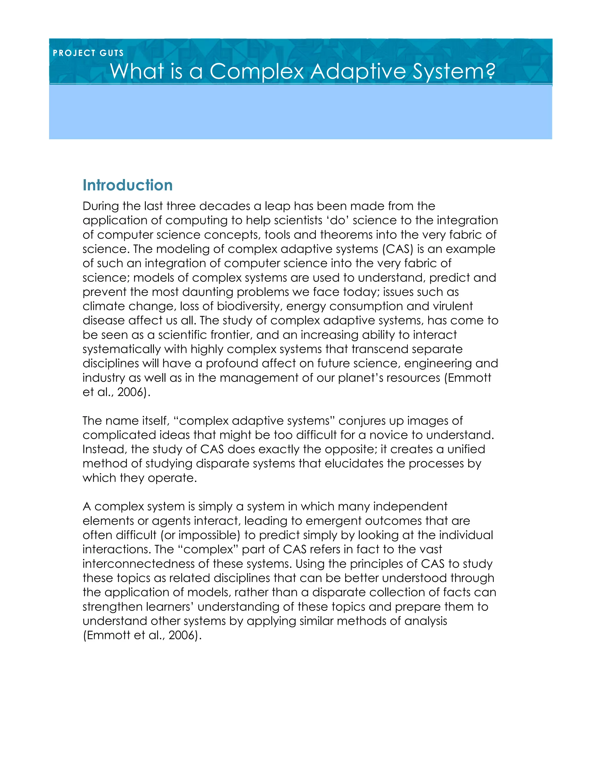 During the last three decades a leap has been made from the
application of computing to help scientists ‘do’ science to the integration
of computer science concepts, tools and theorems into the very fabric of
science. The modeling of complex adaptive systems (CAS) is an example
of such an integration of computer science into the very fabric of
science; models of complex systems are used to understand, predict and
prevent the most daunting problems we face today; issues such as
climate change, loss of biodiversity, energy consumption and virulent
disease affect us all. The study of complex adaptive systems, has come to
be seen as a scientific frontier, and an increasing ability to interact
systematically with highly complex systems that transcend separate
disciplines will have a profound affect on future science, engineering and
industry as well as in the management of our planet’s resources (Emmott
et al., 2006).
The name itself, “complex adaptive systems” conjures up images of
complicated ideas that might be too difficult for a novice to understand.
Instead, the study of CAS does exactly the opposite; it creates a unified
method of studying disparate systems that elucidates the processes by
which they operate.
A complex system is simply a system in which many independent
elements or agents interact, leading to emergent outcomes that are
often difficult (or impossible) to predict simply by looking at the individual
interactions. The “complex” part of CAS refers in fact to the vast
interconnectedness of these systems. Using the principles of CAS to study
these topics as related disciplines that can be better understood through
the application of models, rather than a disparate collection of facts can
strengthen learners’ understanding of these topics and prepare them to
understand other systems by applying similar methods of analysis
(Emmott et al., 2006).
Introduction
PROJECT GUTS
What is a Complex Adaptive System?
 