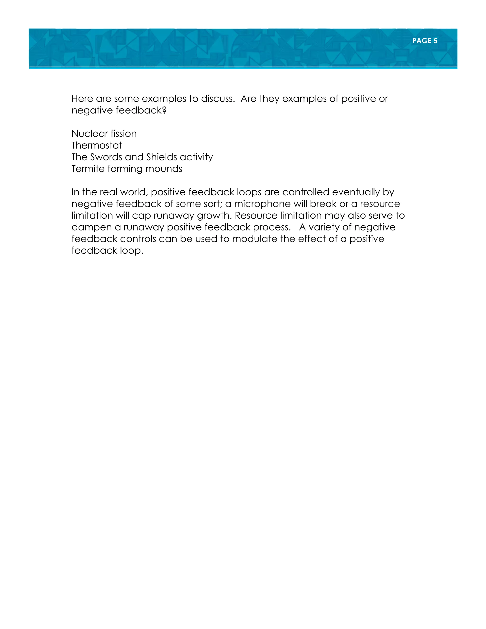 PAGE 5
Here are some examples to discuss. Are they examples of positive or
negative feedback?
Nuclear fission
Thermostat
The Swords and Shields activity
Termite forming mounds
In the real world, positive feedback loops are controlled eventually by
negative feedback of some sort; a microphone will break or a resource
limitation will cap runaway growth. Resource limitation may also serve to
dampen a runaway positive feedback process. A variety of negative
feedback controls can be used to modulate the effect of a positive
feedback loop.
 