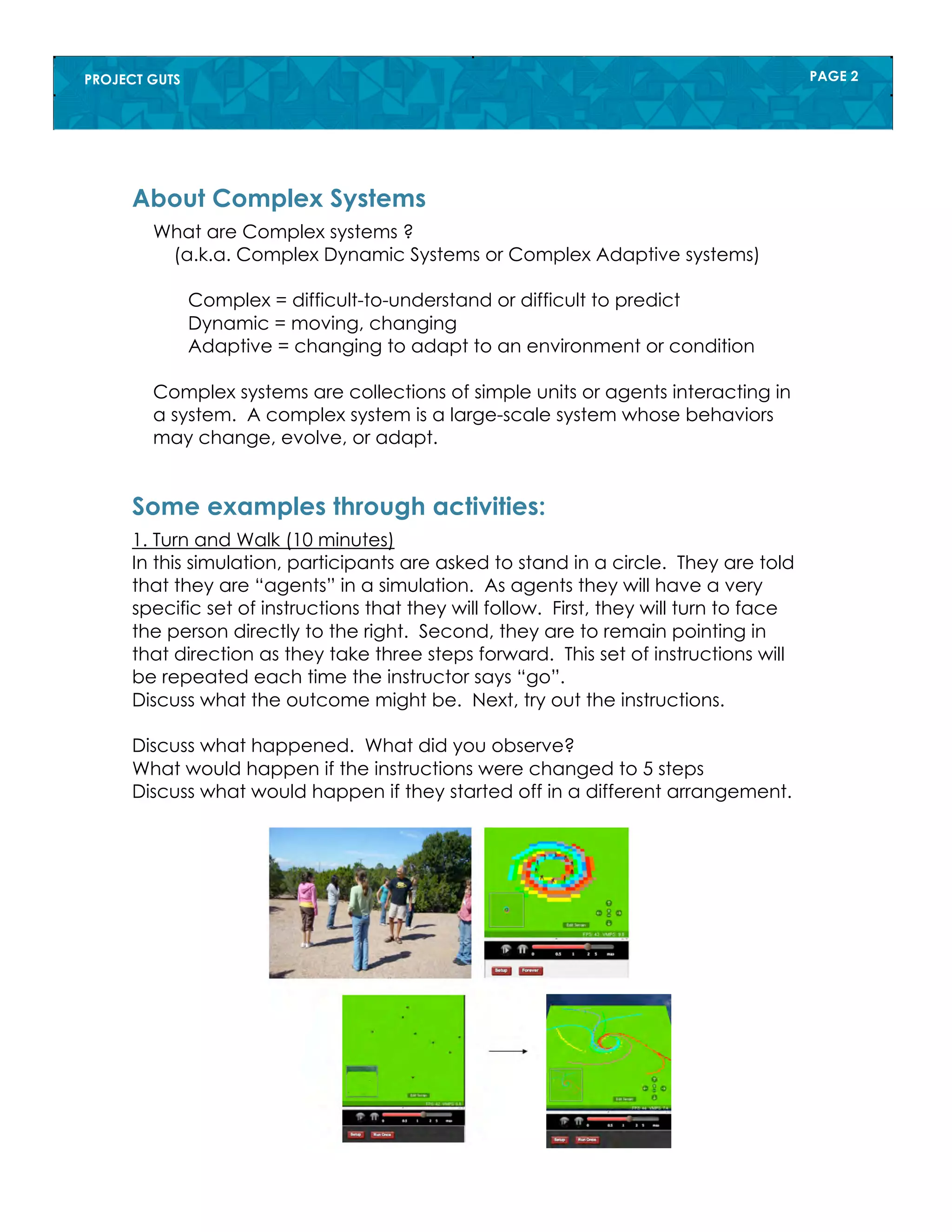 PROJECT GUTS PAGE 2
What are Complex systems ?
(a.k.a. Complex Dynamic Systems or Complex Adaptive systems)
Complex = difficult-to-understand or difficult to predict
Dynamic = moving, changing
Adaptive = changing to adapt to an environment or condition
Complex systems are collections of simple units or agents interacting in
a system. A complex system is a large-scale system whose behaviors
may change, evolve, or adapt.
About Complex Systems
1. Turn and Walk (10 minutes)
In this simulation, participants are asked to stand in a circle. They are told
that they are “agents” in a simulation. As agents they will have a very
specific set of instructions that they will follow. First, they will turn to face
the person directly to the right. Second, they are to remain pointing in
that direction as they take three steps forward. This set of instructions will
be repeated each time the instructor says “go”.
Discuss what the outcome might be. Next, try out the instructions.
Discuss what happened. What did you observe?
What would happen if the instructions were changed to 5 steps
Discuss what would happen if they started off in a different arrangement.
Some examples through activities:
 