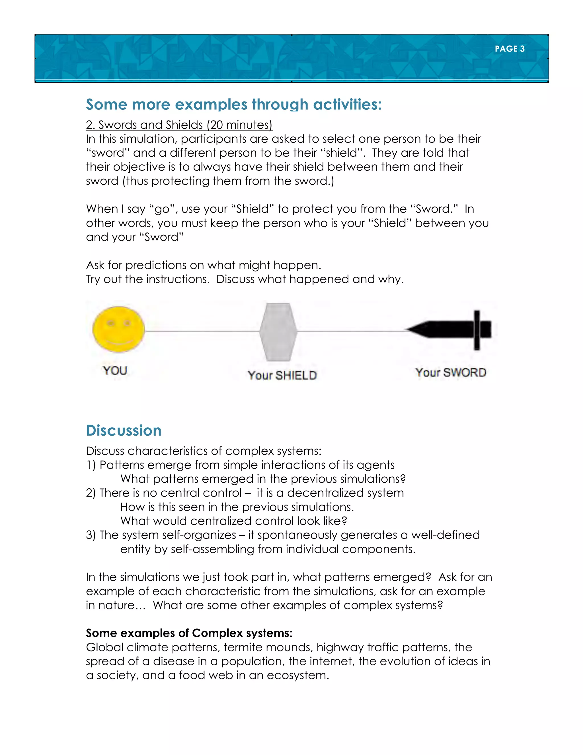 PAGE 3
2. Swords and Shields (20 minutes)
In this simulation, participants are asked to select one person to be their
“sword” and a different person to be their “shield”. They are told that
their objective is to always have their shield between them and their
sword (thus protecting them from the sword.)
When I say “go”, use your “Shield” to protect you from the “Sword.” In
other words, you must keep the person who is your “Shield” between you
and your “Sword”
Ask for predictions on what might happen.
Try out the instructions. Discuss what happened and why.
Some more examples through activities:
Some more examples through activities:
Discuss characteristics of complex systems:
1) Patterns emerge from simple interactions of its agents
What patterns emerged in the previous simulations?
2) There is no central control – it is a decentralized system
How is this seen in the previous simulations.
What would centralized control look like?
3) The system self-organizes – it spontaneously generates a well-defined
entity by self-assembling from individual components.
In the simulations we just took part in, what patterns emerged? Ask for an
example of each characteristic from the simulations, ask for an example
in nature… What are some other examples of complex systems?
Some examples of Complex systems:
Global climate patterns, termite mounds, highway traffic patterns, the
spread of a disease in a population, the internet, the evolution of ideas in
a society, and a food web in an ecosystem.
Discussion
 