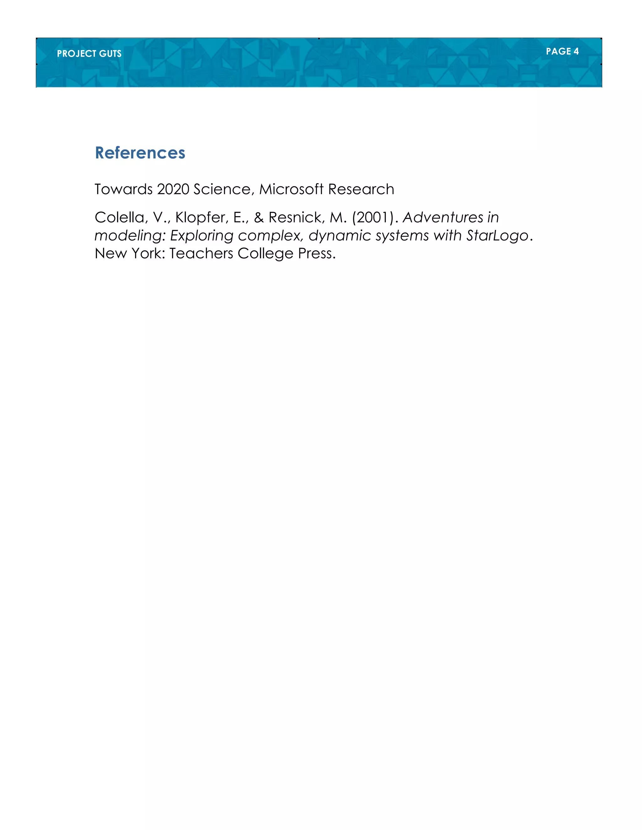 PROJECT GUTS PAGE 4
References
Towards 2020 Science, Microsoft Research
Colella, V., Klopfer, E., & Resnick, M. (2001). Adventures in
modeling: Exploring complex, dynamic systems with StarLogo.
New York: Teachers College Press.
 