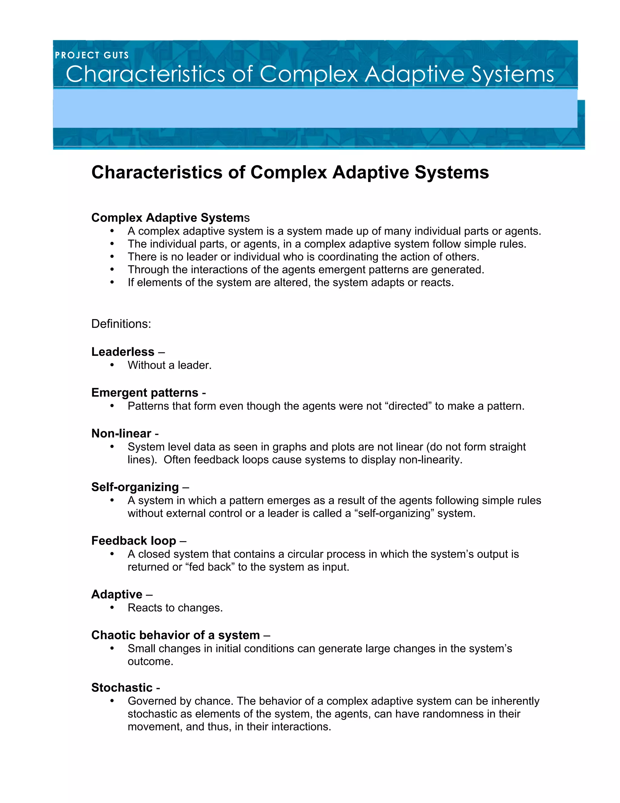 Characteristics of Complex Adaptive Systems
Complex Adaptive Systems
• A complex adaptive system is a system made up of many individual parts or agents.
• The individual parts, or agents, in a complex adaptive system follow simple rules.
• There is no leader or individual who is coordinating the action of others.
• Through the interactions of the agents emergent patterns are generated.
• If elements of the system are altered, the system adapts or reacts.
Definitions:
Leaderless –
• Without a leader.
Emergent patterns -
• Patterns that form even though the agents were not “directed” to make a pattern.
Non-linear -
• System level data as seen in graphs and plots are not linear (do not form straight
lines). Often feedback loops cause systems to display non-linearity.
Self-organizing –
• A system in which a pattern emerges as a result of the agents following simple rules
without external control or a leader is called a “self-organizing” system.
Feedback loop –
• A closed system that contains a circular process in which the system’s output is
returned or “fed back” to the system as input.
Adaptive –
• Reacts to changes.
Chaotic behavior of a system –
• Small changes in initial conditions can generate large changes in the system’s
outcome.
Stochastic -
• Governed by chance. The behavior of a complex adaptive system can be inherently
stochastic as elements of the system, the agents, can have randomness in their
movement, and thus, in their interactions.
PROJECT GUTS
Characteristics of Complex Adaptive Systems
 