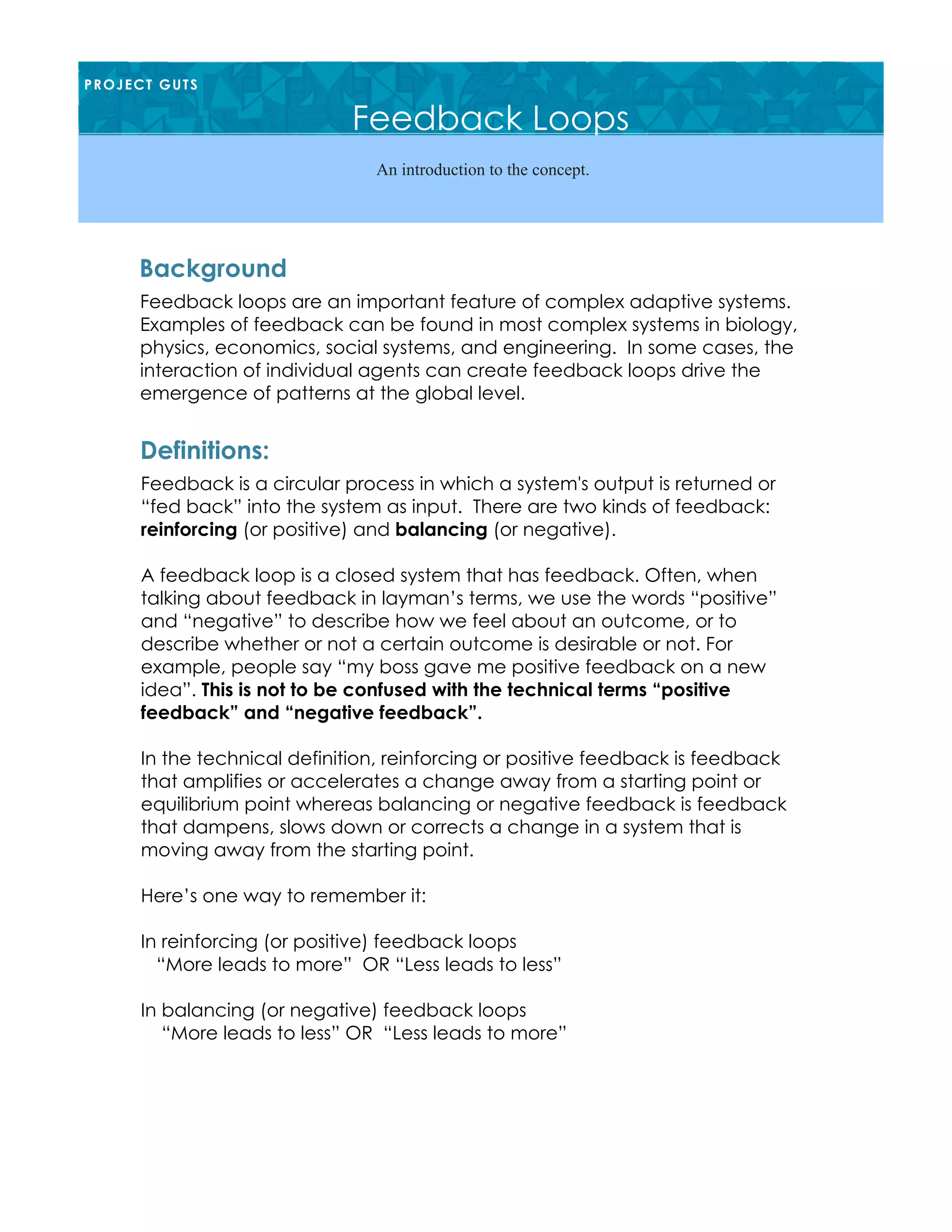 Feedback loops are an important feature of complex adaptive systems.
Examples of feedback can be found in most complex systems in biology,
physics, economics, social systems, and engineering. In some cases, the
interaction of individual agents can create feedback loops drive the
emergence of patterns at the global level.
Background
PROJECT GUTS
Feedback Loops
An introduction to the concept.
Feedback is a circular process in which a system's output is returned or
“fed back” into the system as input. There are two kinds of feedback:
reinforcing (or positive) and balancing (or negative).
A feedback loop is a closed system that has feedback. Often, when
talking about feedback in layman’s terms, we use the words “positive”
and “negative” to describe how we feel about an outcome, or to
describe whether or not a certain outcome is desirable or not. For
example, people say “my boss gave me positive feedback on a new
idea”. This is not to be confused with the technical terms “positive
feedback” and “negative feedback”.
In the technical definition, reinforcing or positive feedback is feedback
that amplifies or accelerates a change away from a starting point or
equilibrium point whereas balancing or negative feedback is feedback
that dampens, slows down or corrects a change in a system that is
moving away from the starting point.
Here’s one way to remember it:
In reinforcing (or positive) feedback loops
“More leads to more” OR “Less leads to less”
In balancing (or negative) feedback loops
“More leads to less” OR “Less leads to more”
Definitions:
 