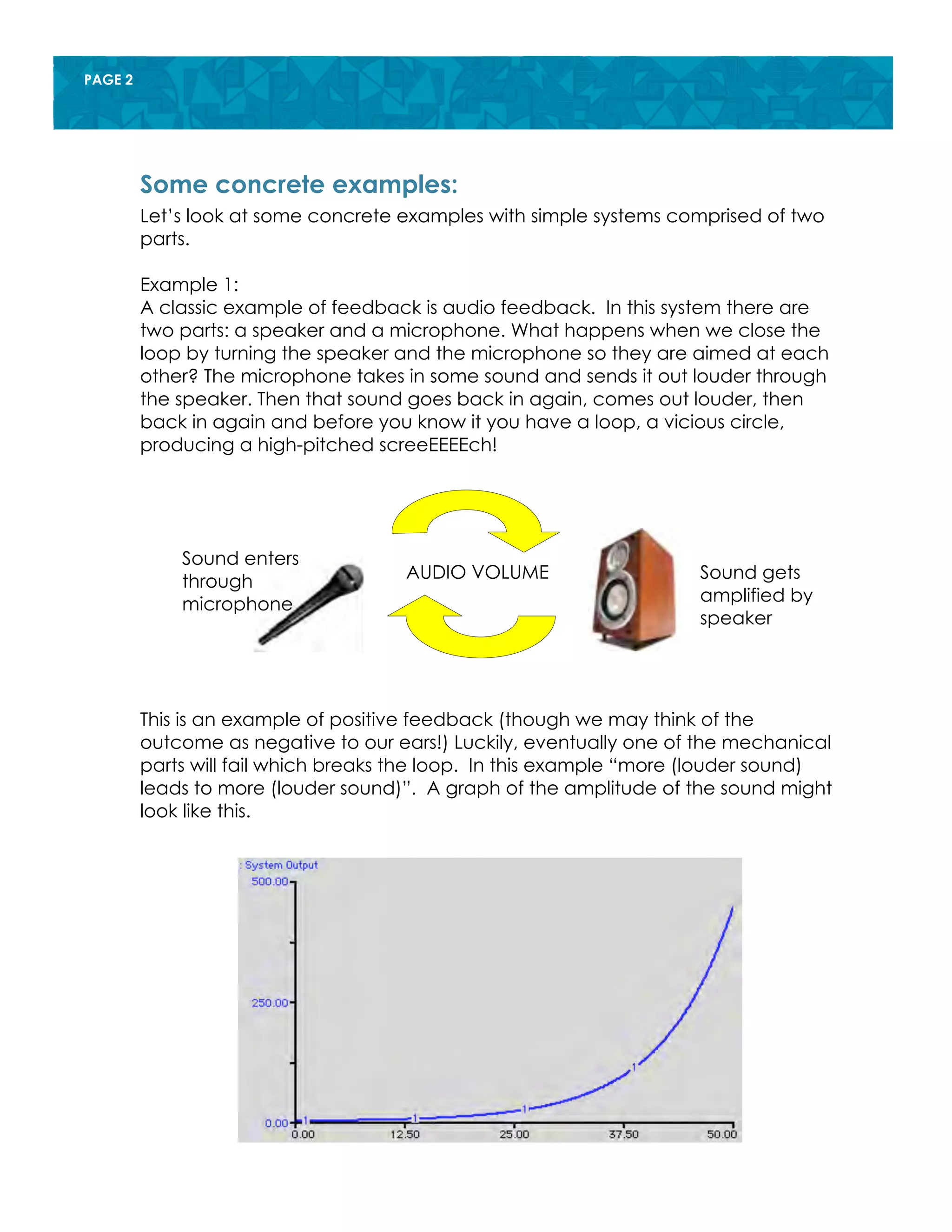 PAGE 2
Let’s look at some concrete examples with simple systems comprised of two
parts.
Example 1:
A classic example of feedback is audio feedback. In this system there are
two parts: a speaker and a microphone. What happens when we close the
loop by turning the speaker and the microphone so they are aimed at each
other? The microphone takes in some sound and sends it out louder through
the speaker. Then that sound goes back in again, comes out louder, then
back in again and before you know it you have a loop, a vicious circle,
producing a high-pitched screeEEEEch!
This is an example of positive feedback (though we may think of the
outcome as negative to our ears!) Luckily, eventually one of the mechanical
parts will fail which breaks the loop. In this example “more (louder sound)
leads to more (louder sound)”. A graph of the amplitude of the sound might
look like this.
Some concrete examples:
Sound enters
through
microphone
Sound gets
amplified by
speaker
AUDIO VOLUME
 