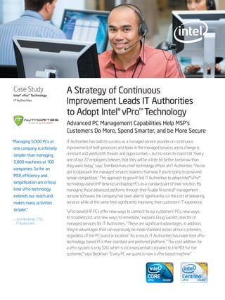 Case Study
Intel® vPro™ Technology
                               A Strategy of Continuous
IT Authorities
                               Improvement Leads IT Authorities
                               to Adopt Intel® vPro™ Technology
                               Advanced PC Management Capabilities Help MSP’s
                               Customers Do More, Spend Smarter, and be More Secure
“Managing 5,000 PCs at         IT Authorities has built its success as a managed service provider on continuous
one company is infinitely      improvement of both processes and tools. In the managed services arena, change is
simpler than managing          constant and yields both threats and opportunities — but no room to stand still. “Every
                               one of our 22 employees believes that they will be a little bit better tomorrow than
5,000 machines at 100
                               they were today,” says Tom Beckman, chief technology officer at IT Authorities. “You’ve
companies. So for an
                               got to approach the managed services business that way if you’re going to grow and
MSP, efficiency and
                               remain competitive.” This approach to growth led IT Authorities to adopt Intel® vPro™
simplification are critical.   technology-based HP desktop and laptop PCs as a standard part of their solution. By
Intel vPro technology          managing these advanced platforms through their N-able N-central* management
extends our reach and          console software, the company has been able to significantly cut the cost of delivering
makes many activities          services while at the same time significantly improving their customers’ IT experience.
simpler.”                      “vPro-based HP PCs offer new ways to connect to our customers’ PCs, new ways
– Tom Beckman, CTO,            to troubleshoot, and new ways to remediate,” explains Doug Garrett, director of
  IT Authorities               managed services for IT Authorities. “These are significant advantages. In addition,
                               they’re advantages that can eventually be made standard across all our customers,
                               regardless of the PC brand or location.” As a result, IT Authorities has made Intel vPro
                               technology-based PCs their standard and preferred platform. “The cost addition for
                               a vPro system is only $20, which is inconsequential compared to the ROI for the
                               customer,” says Beckman. “Every PC we quote is now a vPro-based machine.”
 