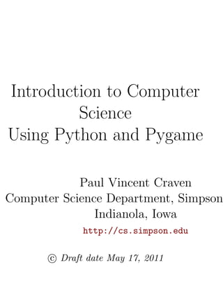 Introduction to Computer
         Science
Using Python and Pygame

            Paul Vincent Craven
Computer Science Department, Simpson
               Indianola, Iowa
              http://cs.simpson.edu

       c Draft date May 17, 2011
 