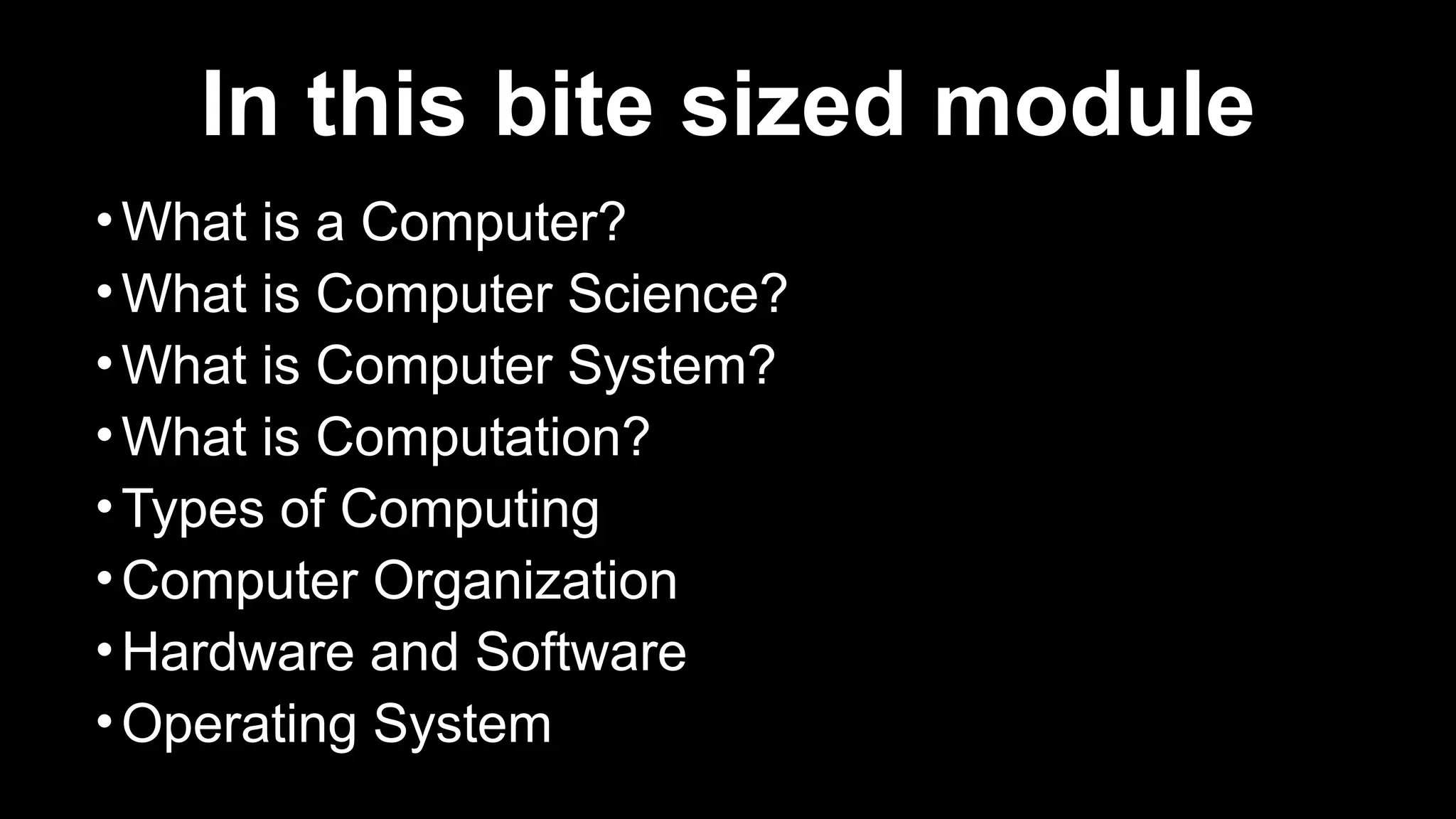 In this bite sized module
•What is a Computer?
•What is Computer Science?
•What is Computer System?
•What is Computation?
•Types of Computing
•Computer Organization
•Hardware and Software
•Operating System
 