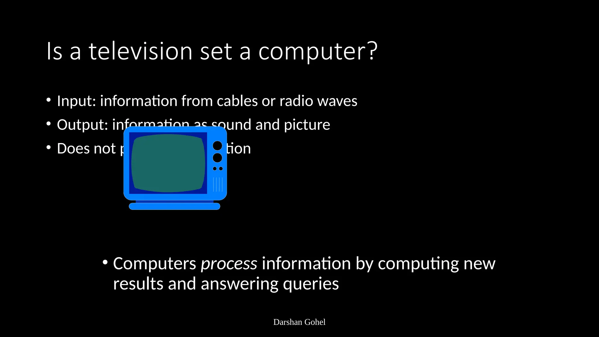 Darshan Gohel
Is a television set a computer?
• Input: information from cables or radio waves
• Output: information as sound and picture
• Does not process information
• Computers process information by computing new
results and answering queries
 
