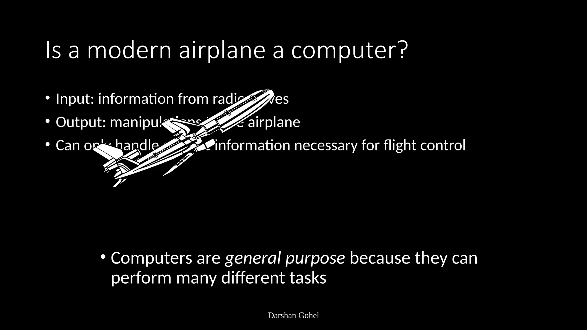 Darshan Gohel
Is a modern airplane a computer?
• Input: information from radio waves
• Output: manipulations to the airplane
• Can only handle specific information necessary for flight control
• Computers are general purpose because they can
perform many different tasks
 