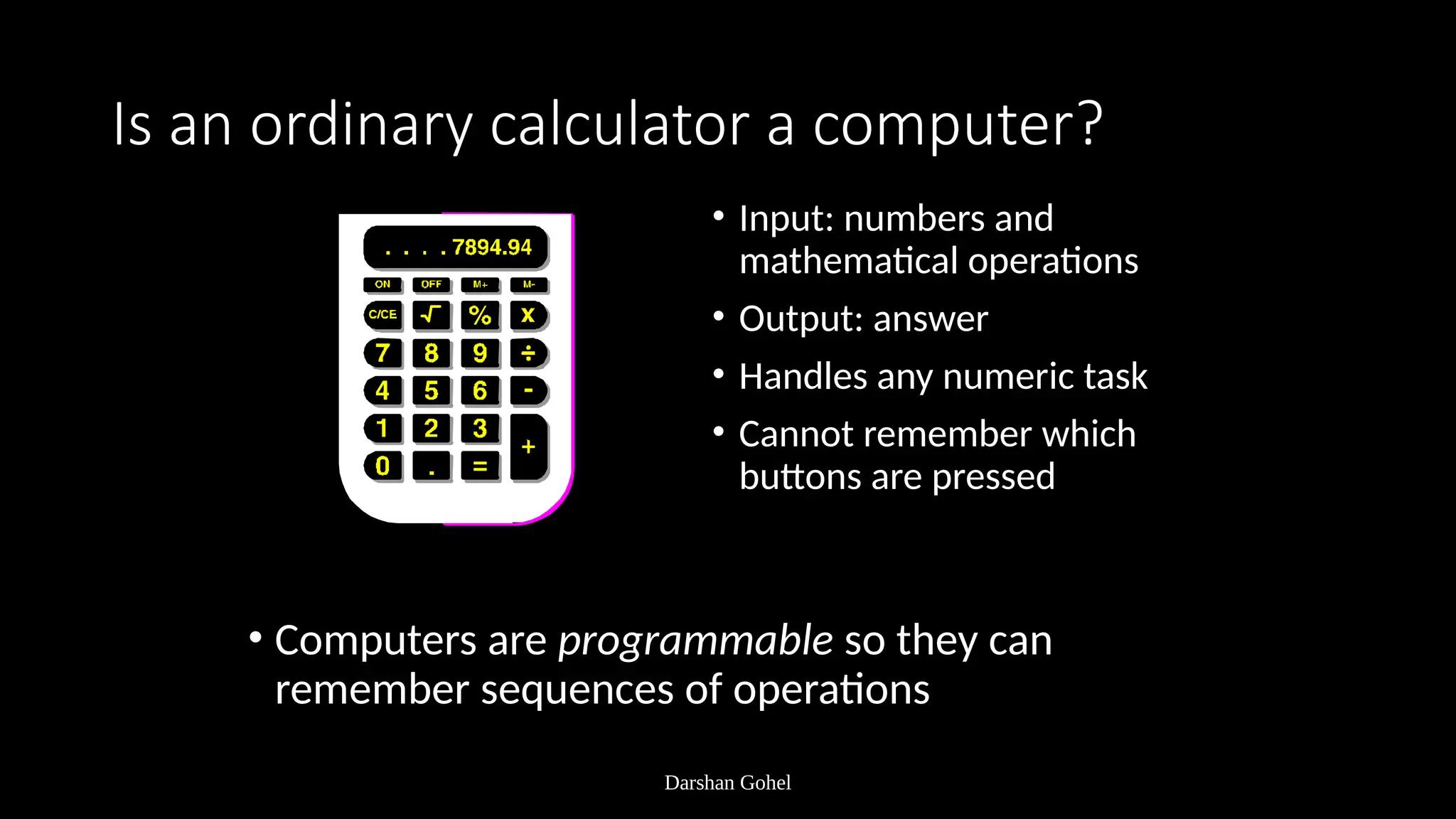 Darshan Gohel
Is an ordinary calculator a computer?
• Input: numbers and
mathematical operations
• Output: answer
• Handles any numeric task
• Cannot remember which
buttons are pressed
• Computers are programmable so they can
remember sequences of operations
 