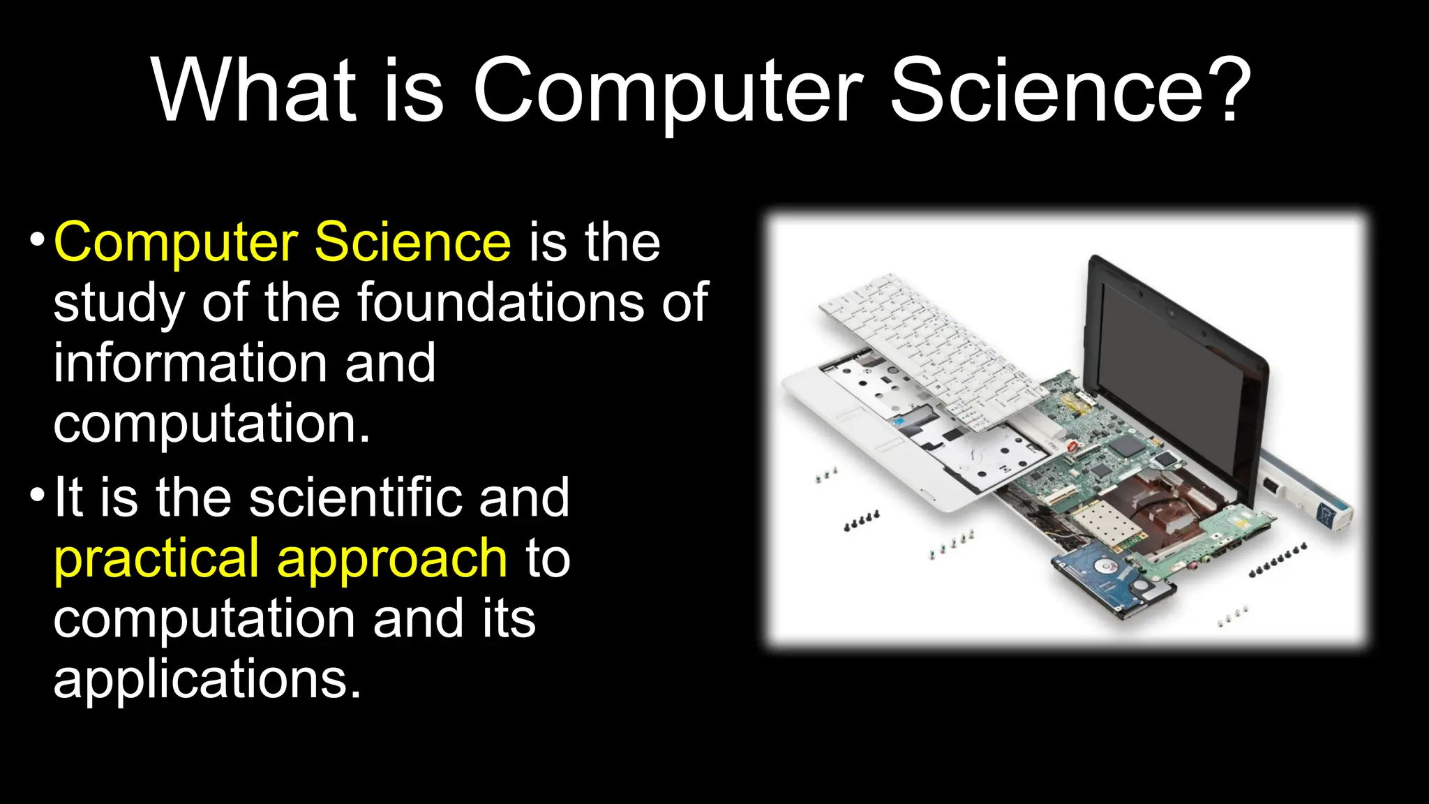 What is Computer Science?
•Computer Science is the
study of the foundations of
information and
computation.
•It is the scientific and
practical approach to
computation and its
applications.
 