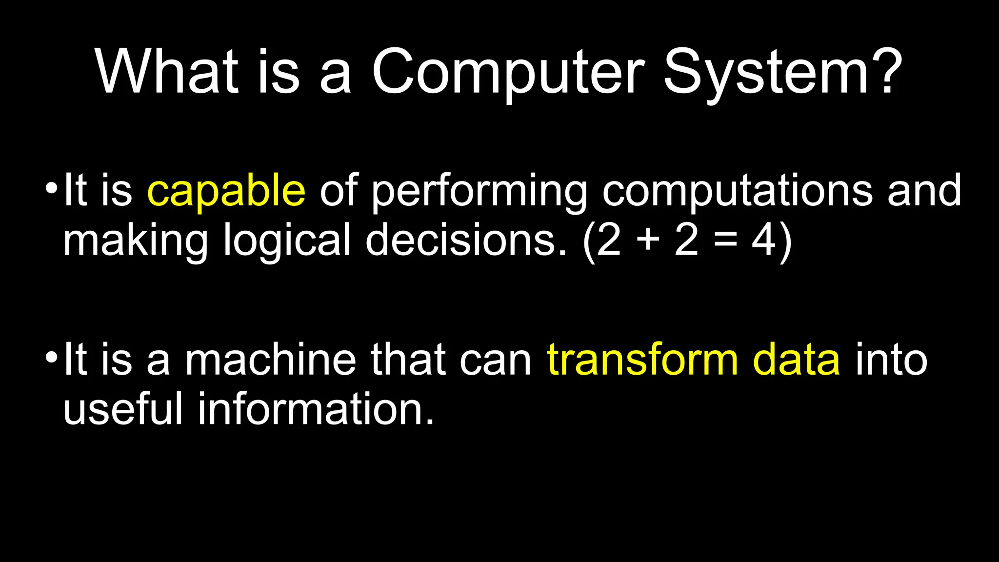 What is a Computer System?
•It is capable of performing computations and
making logical decisions. (2 + 2 = 4)
•It is a machine that can transform data into
useful information.
 