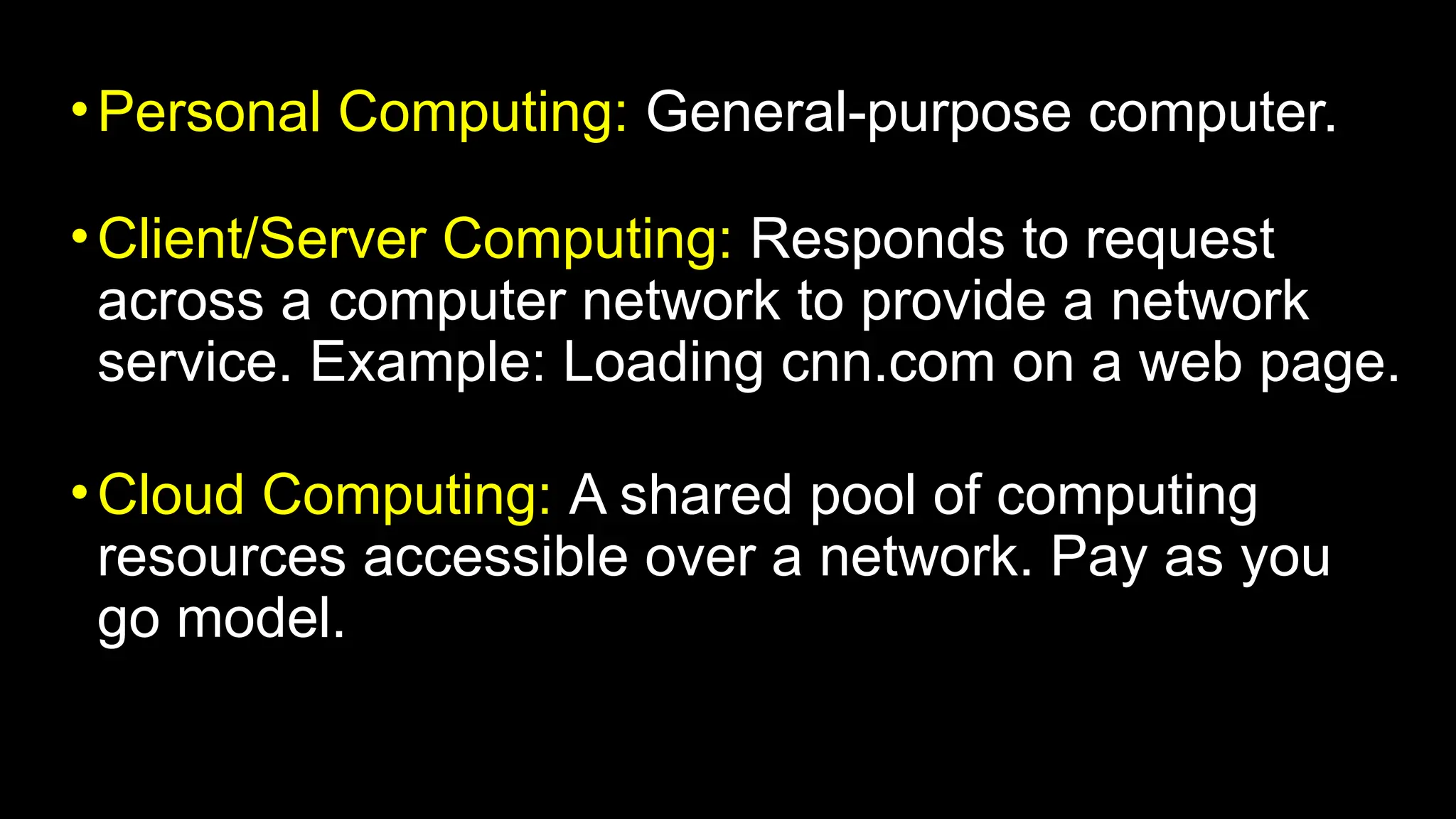 •Personal Computing: General-purpose computer.
•Client/Server Computing: Responds to request
across a computer network to provide a network
service. Example: Loading cnn.com on a web page.
•Cloud Computing: A shared pool of computing
resources accessible over a network. Pay as you
go model.
 