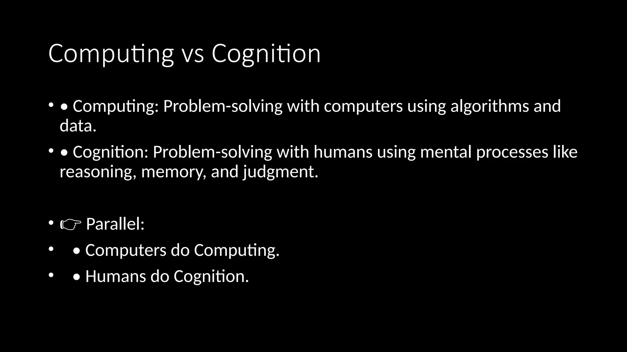 Computing vs Cognition
• • Computing: Problem-solving with computers using algorithms and
data.
• • Cognition: Problem-solving with humans using mental processes like
reasoning, memory, and judgment.
• 👉 Parallel:
• • Computers do Computing.
• • Humans do Cognition.
 