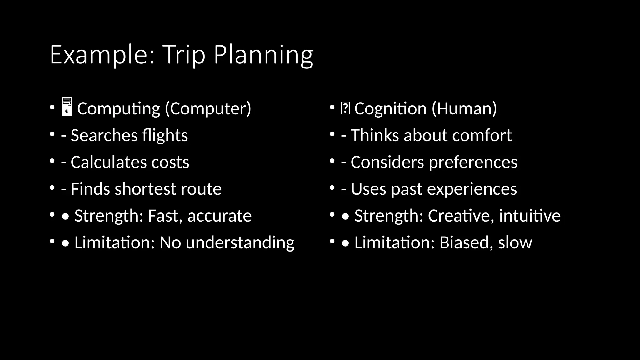Example: Trip Planning
• ️
🖥️Computing (Computer)
• - Searches flights
• - Calculates costs
• - Finds shortest route
• • Strength: Fast, accurate
• • Limitation: No understanding
• 🧠 Cognition (Human)
• - Thinks about comfort
• - Considers preferences
• - Uses past experiences
• • Strength: Creative, intuitive
• • Limitation: Biased, slow
 