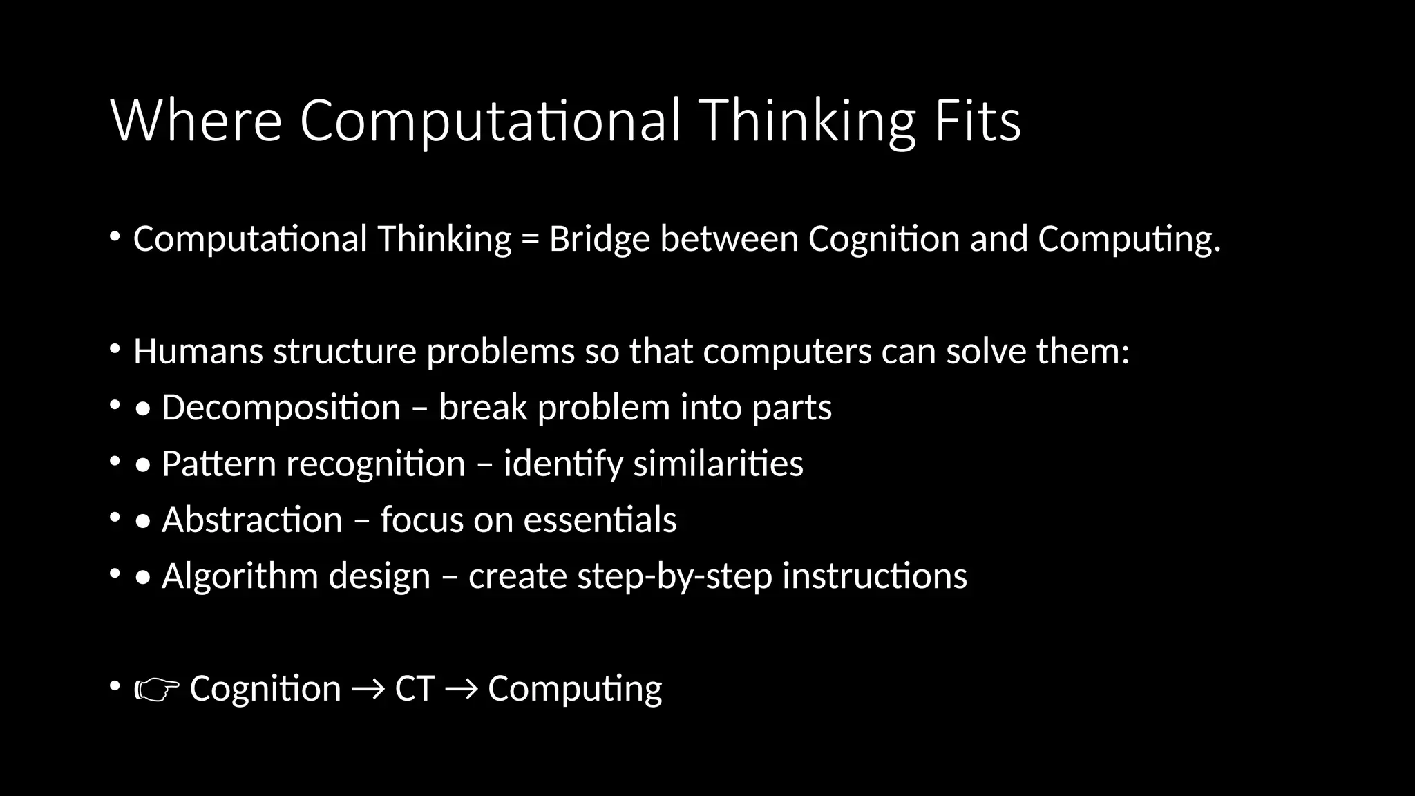 Where Computational Thinking Fits
• Computational Thinking = Bridge between Cognition and Computing.
• Humans structure problems so that computers can solve them:
• • Decomposition – break problem into parts
• • Pattern recognition – identify similarities
• • Abstraction – focus on essentials
• • Algorithm design – create step-by-step instructions
• 👉 Cognition → CT → Computing
 