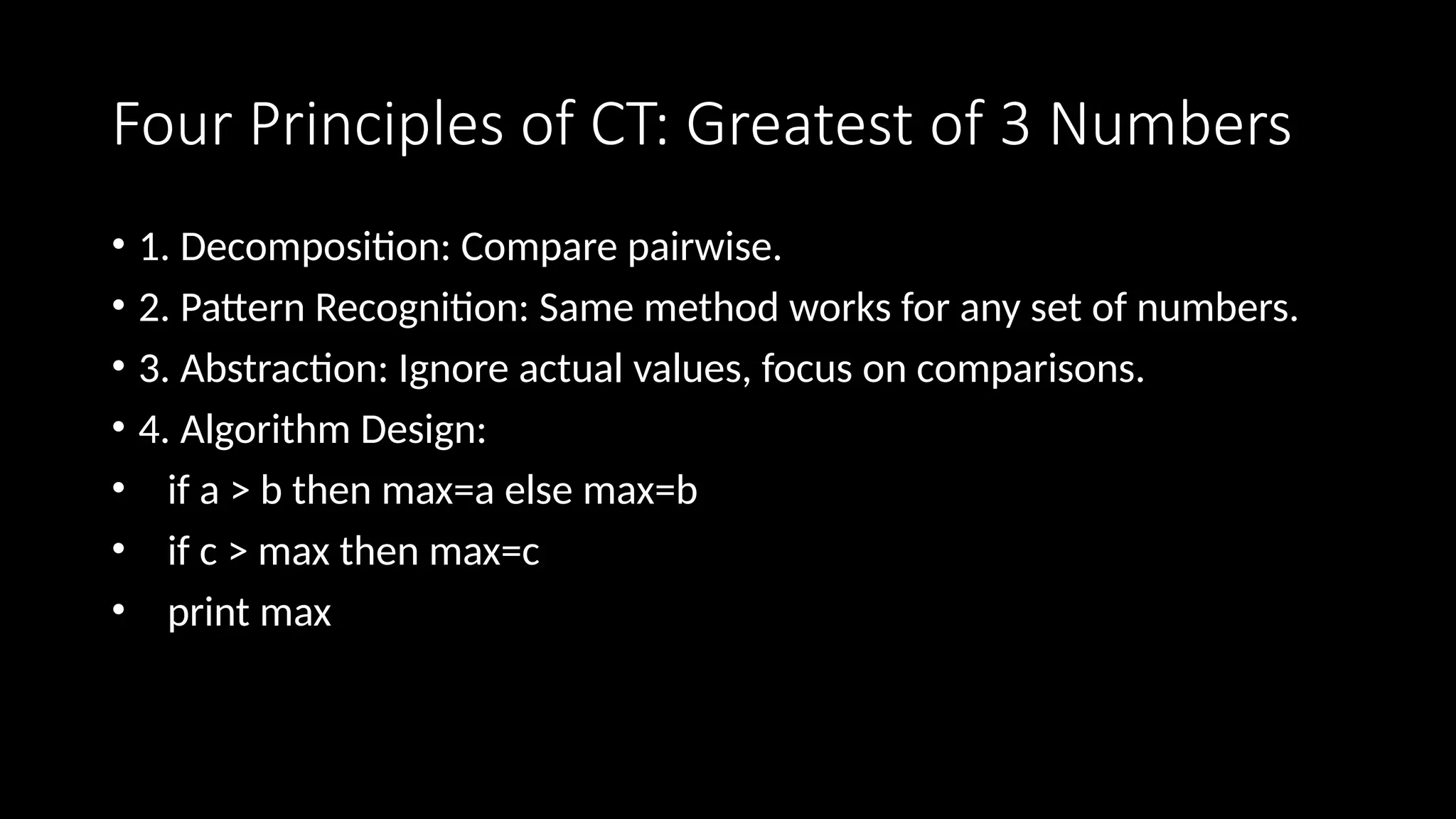 Four Principles of CT: Greatest of 3 Numbers
• 1. Decomposition: Compare pairwise.
• 2. Pattern Recognition: Same method works for any set of numbers.
• 3. Abstraction: Ignore actual values, focus on comparisons.
• 4. Algorithm Design:
• if a > b then max=a else max=b
• if c > max then max=c
• print max
 