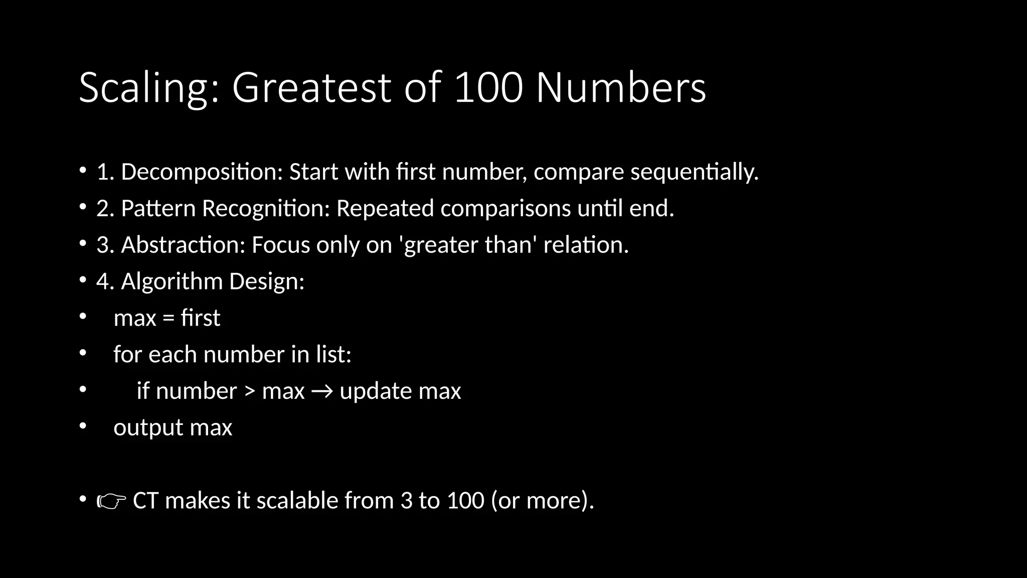 Scaling: Greatest of 100 Numbers
• 1. Decomposition: Start with first number, compare sequentially.
• 2. Pattern Recognition: Repeated comparisons until end.
• 3. Abstraction: Focus only on 'greater than' relation.
• 4. Algorithm Design:
• max = first
• for each number in list:
• if number > max → update max
• output max
• 👉 CT makes it scalable from 3 to 100 (or more).
 