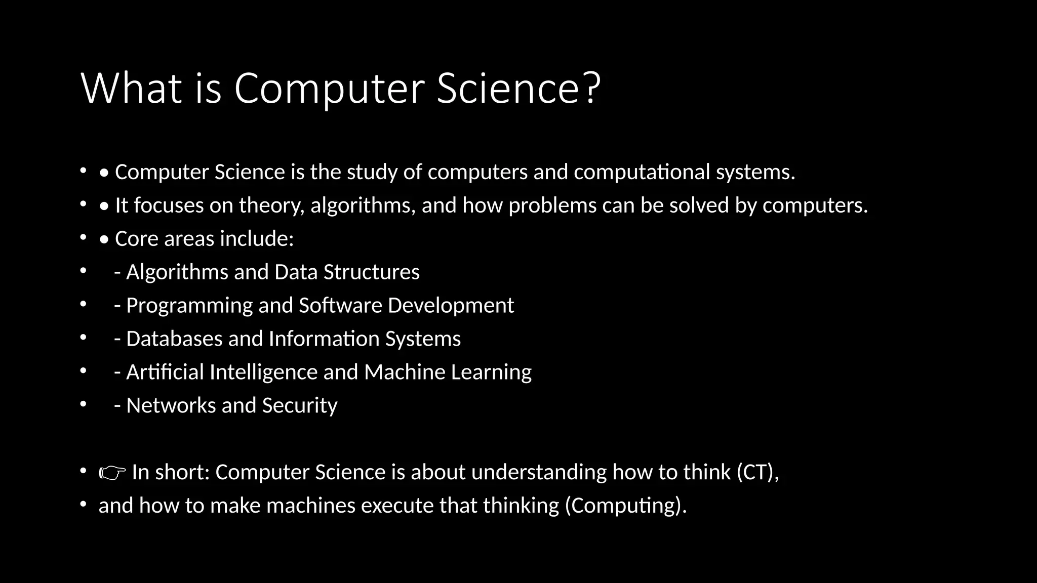 What is Computer Science?
• • Computer Science is the study of computers and computational systems.
• • It focuses on theory, algorithms, and how problems can be solved by computers.
• • Core areas include:
• - Algorithms and Data Structures
• - Programming and Software Development
• - Databases and Information Systems
• - Artificial Intelligence and Machine Learning
• - Networks and Security
• 👉 In short: Computer Science is about understanding how to think (CT),
• and how to make machines execute that thinking (Computing).
 
