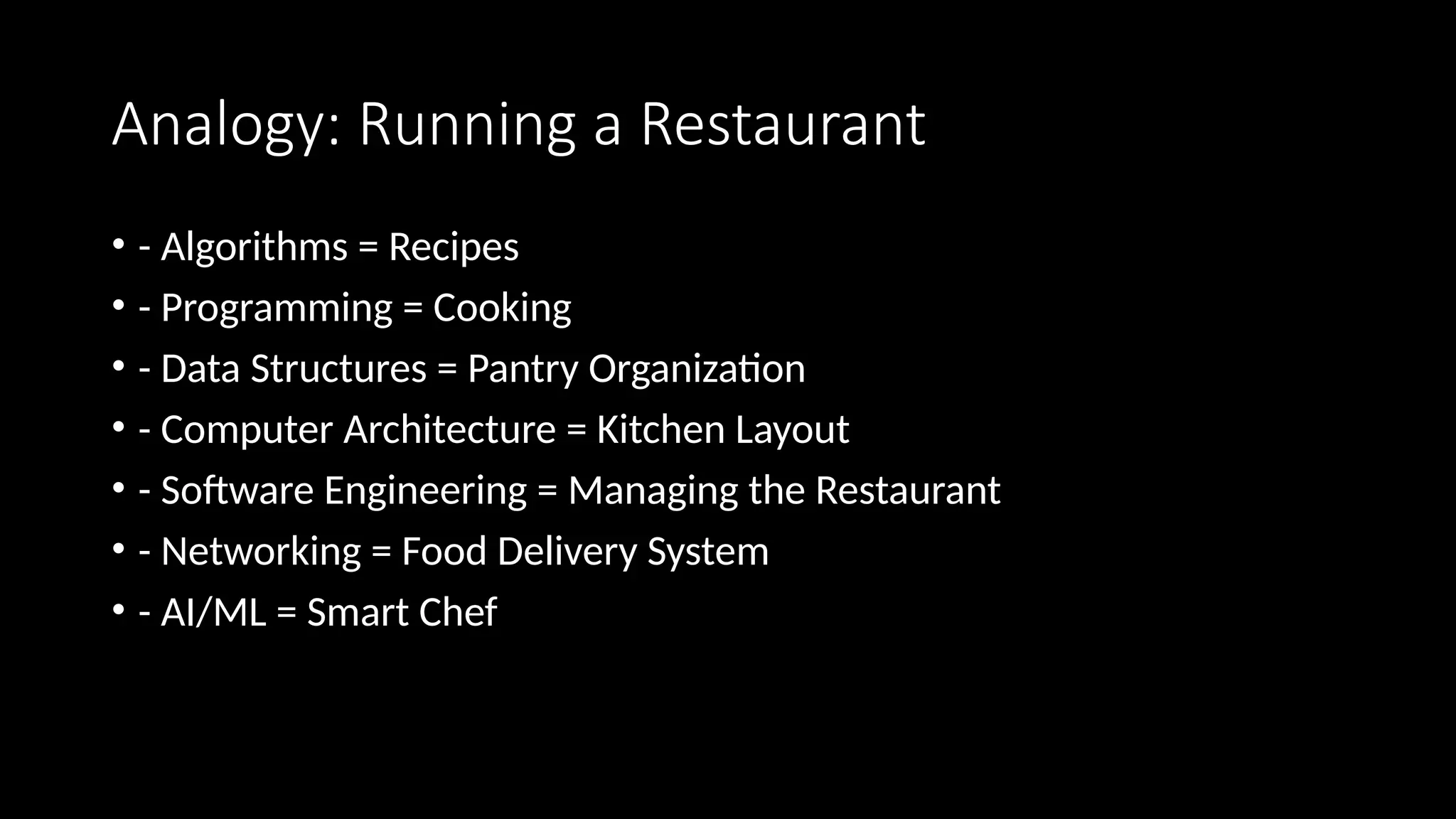 Analogy: Running a Restaurant
• - Algorithms = Recipes
• - Programming = Cooking
• - Data Structures = Pantry Organization
• - Computer Architecture = Kitchen Layout
• - Software Engineering = Managing the Restaurant
• - Networking = Food Delivery System
• - AI/ML = Smart Chef
 