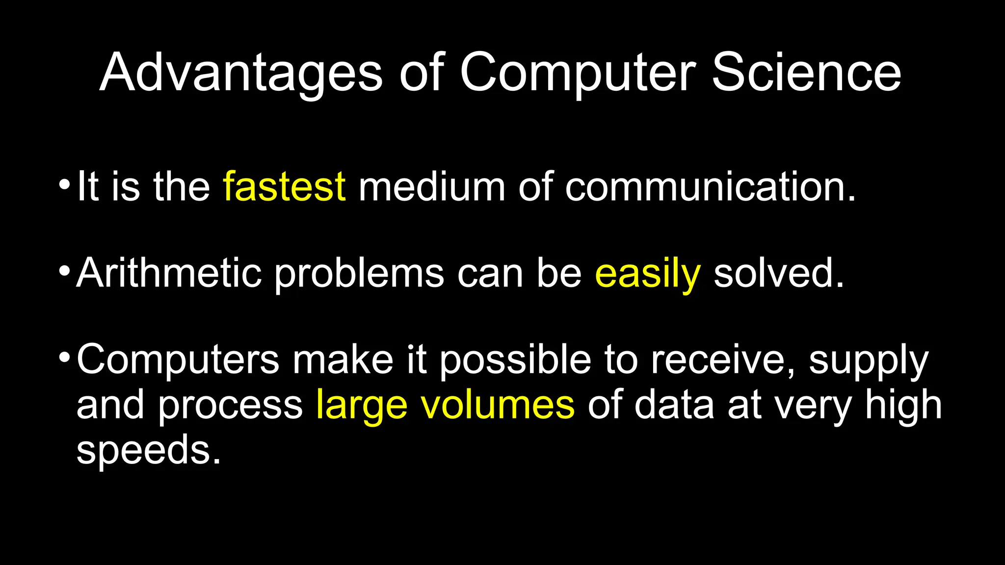 Advantages of Computer Science
•It is the fastest medium of communication.
•Arithmetic problems can be easily solved.
•Computers make it possible to receive, supply
and process large volumes of data at very high
speeds.
 