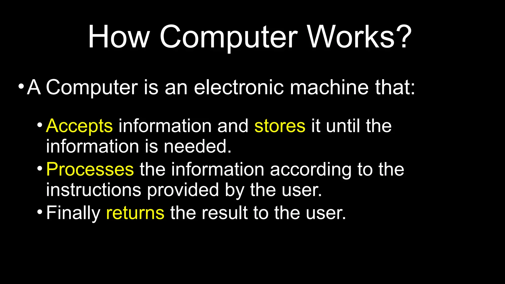 How Computer Works?
•A Computer is an electronic machine that:
•Accepts information and stores it until the
information is needed.
•Processes the information according to the
instructions provided by the user.
•Finally returns the result to the user.
 