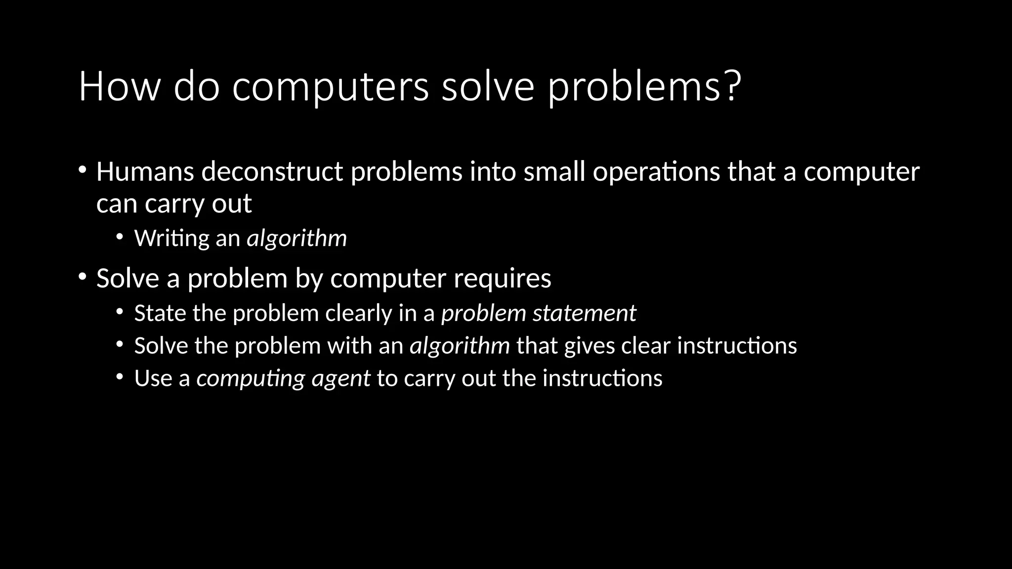 How do computers solve problems?
• Humans deconstruct problems into small operations that a computer
can carry out
• Writing an algorithm
• Solve a problem by computer requires
• State the problem clearly in a problem statement
• Solve the problem with an algorithm that gives clear instructions
• Use a computing agent to carry out the instructions
 