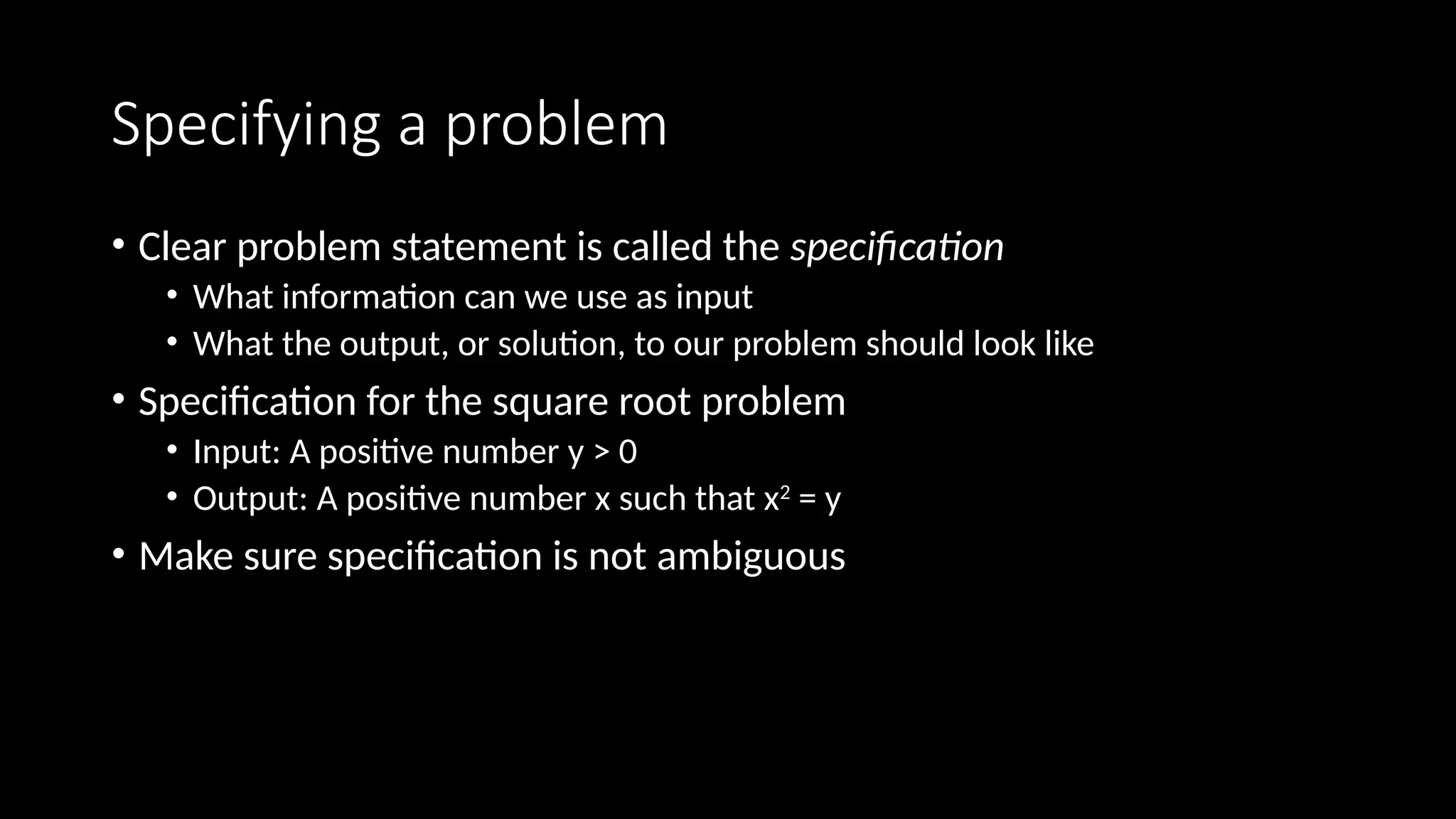 Specifying a problem
• Clear problem statement is called the specification
• What information can we use as input
• What the output, or solution, to our problem should look like
• Specification for the square root problem
• Input: A positive number y > 0
• Output: A positive number x such that x2
= y
• Make sure specification is not ambiguous
 