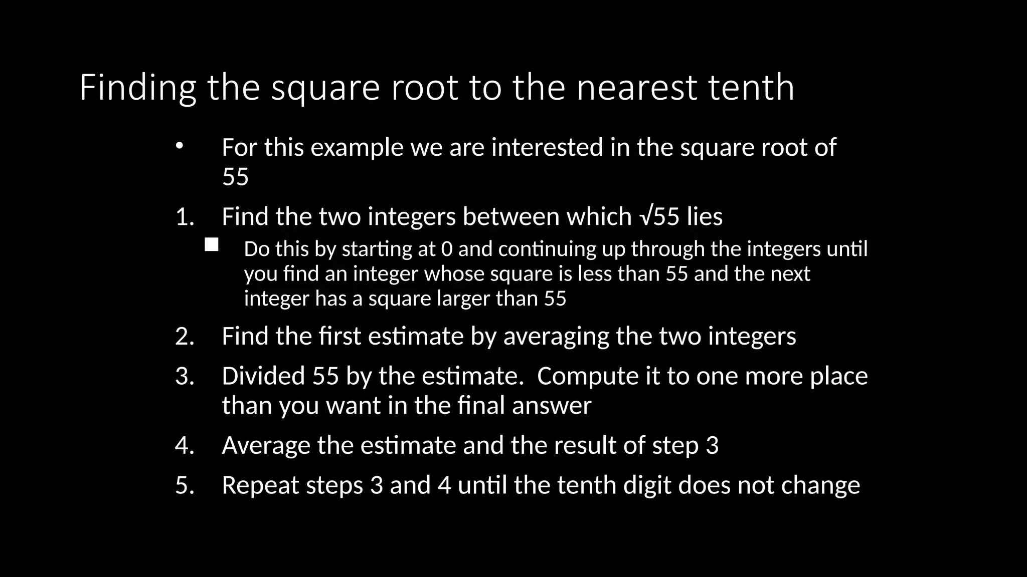 Finding the square root to the nearest tenth
• For this example we are interested in the square root of
55
1. Find the two integers between which √55 lies
 Do this by starting at 0 and continuing up through the integers until
you find an integer whose square is less than 55 and the next
integer has a square larger than 55
2. Find the first estimate by averaging the two integers
3. Divided 55 by the estimate. Compute it to one more place
than you want in the final answer
4. Average the estimate and the result of step 3
5. Repeat steps 3 and 4 until the tenth digit does not change
 