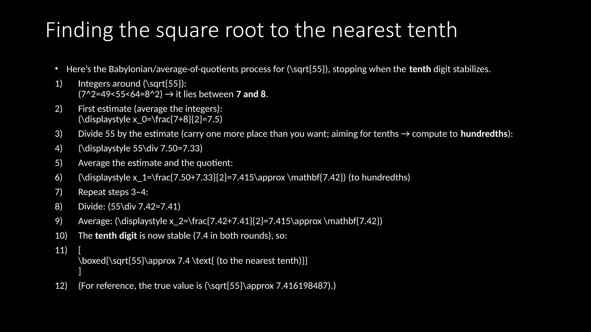 Finding the square root to the nearest tenth
• Here’s the Babylonian/average-of-quotients process for (sqrt{55}), stopping when the tenth digit stabilizes.
1) Integers around (sqrt{55}):
(7^2=49<55<64=8^2) → it lies between 7 and 8.
2) First estimate (average the integers):
(displaystyle x_0=frac{7+8}{2}=7.5)
3) Divide 55 by the estimate (carry one more place than you want; aiming for tenths → compute to hundredths):
4) (displaystyle 55div 7.50=7.33)
5) Average the estimate and the quotient:
6) (displaystyle x_1=frac{7.50+7.33}{2}=7.415approx mathbf{7.42}) (to hundredths)
7) Repeat steps 3–4:
8) Divide: (55div 7.42=7.41)
9) Average: (displaystyle x_2=frac{7.42+7.41}{2}=7.415approx mathbf{7.42})
10) The tenth digit is now stable (7.4 in both rounds), so:
11) [
boxed{sqrt{55}approx 7.4 text{ (to the nearest tenth)}}
]
12) (For reference, the true value is (sqrt{55}approx 7.416198487).)
 