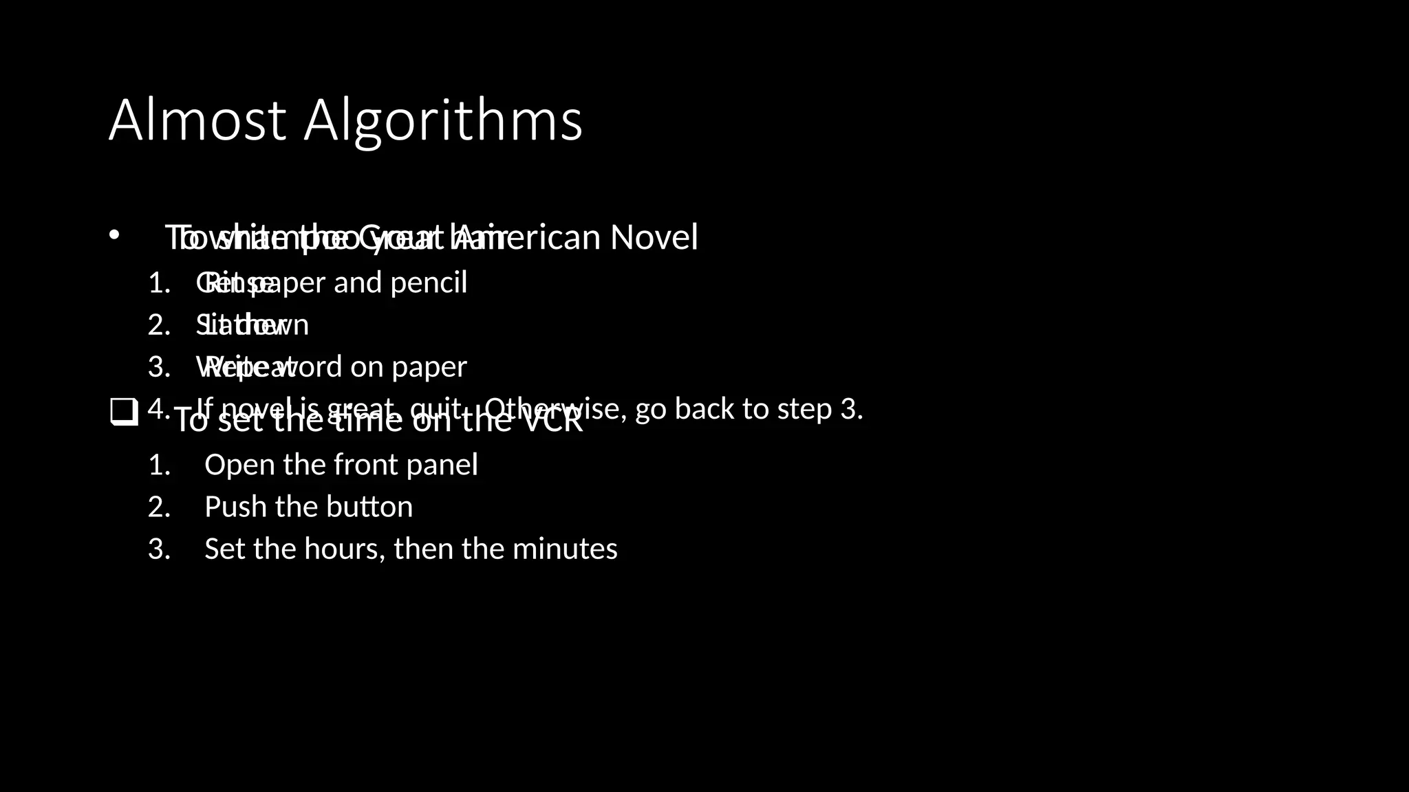 Almost Algorithms
• To shampoo your hair
1. Rinse
2. Lather
3. Repeat
 To set the time on the VCR
1. Open the front panel
2. Push the button
3. Set the hours, then the minutes
• To write the Great American Novel
1. Get paper and pencil
2. Sit down
3. Write word on paper
4. If novel is great, quit. Otherwise, go back to step 3.
 