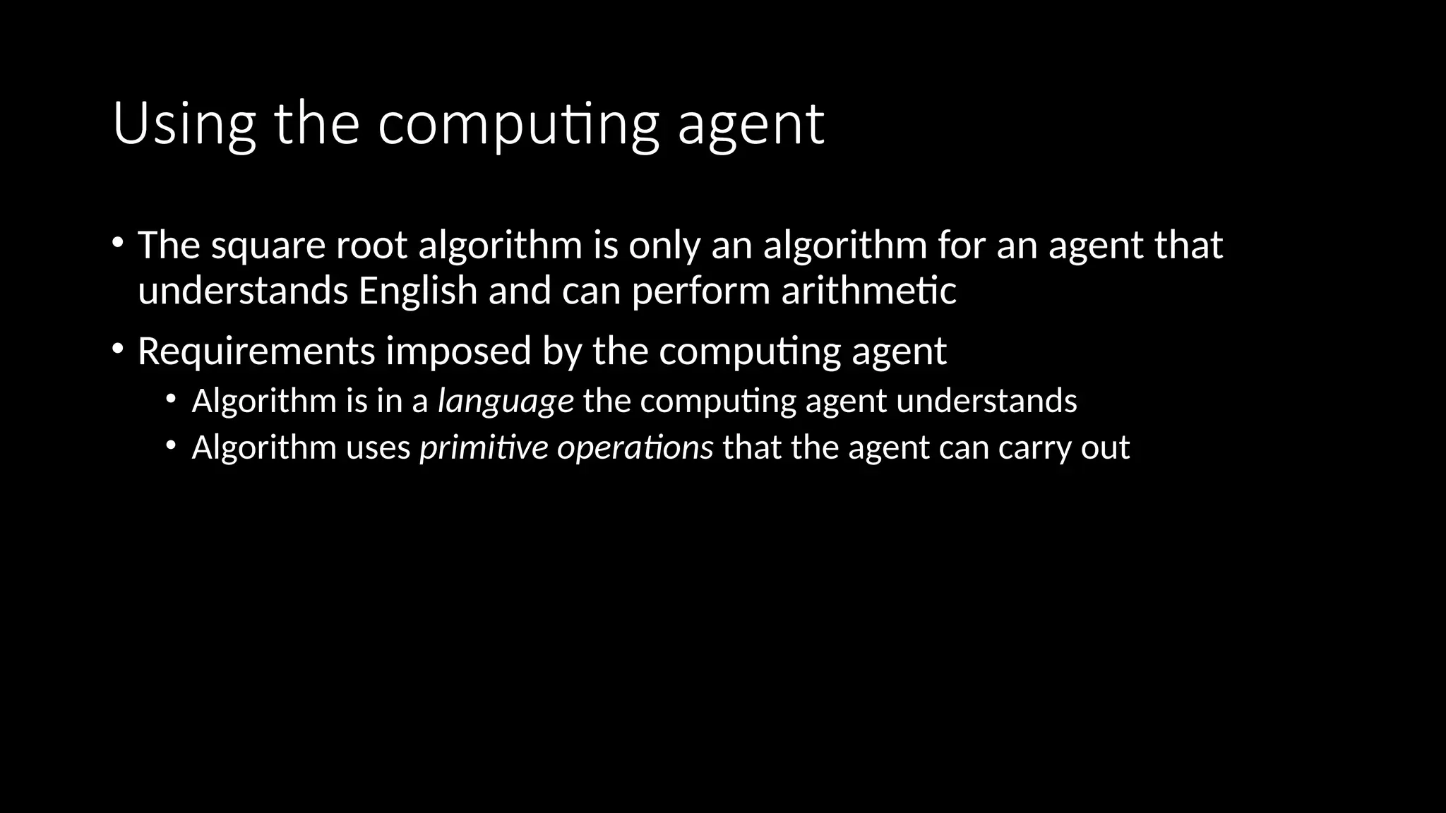 Using the computing agent
• The square root algorithm is only an algorithm for an agent that
understands English and can perform arithmetic
• Requirements imposed by the computing agent
• Algorithm is in a language the computing agent understands
• Algorithm uses primitive operations that the agent can carry out
 