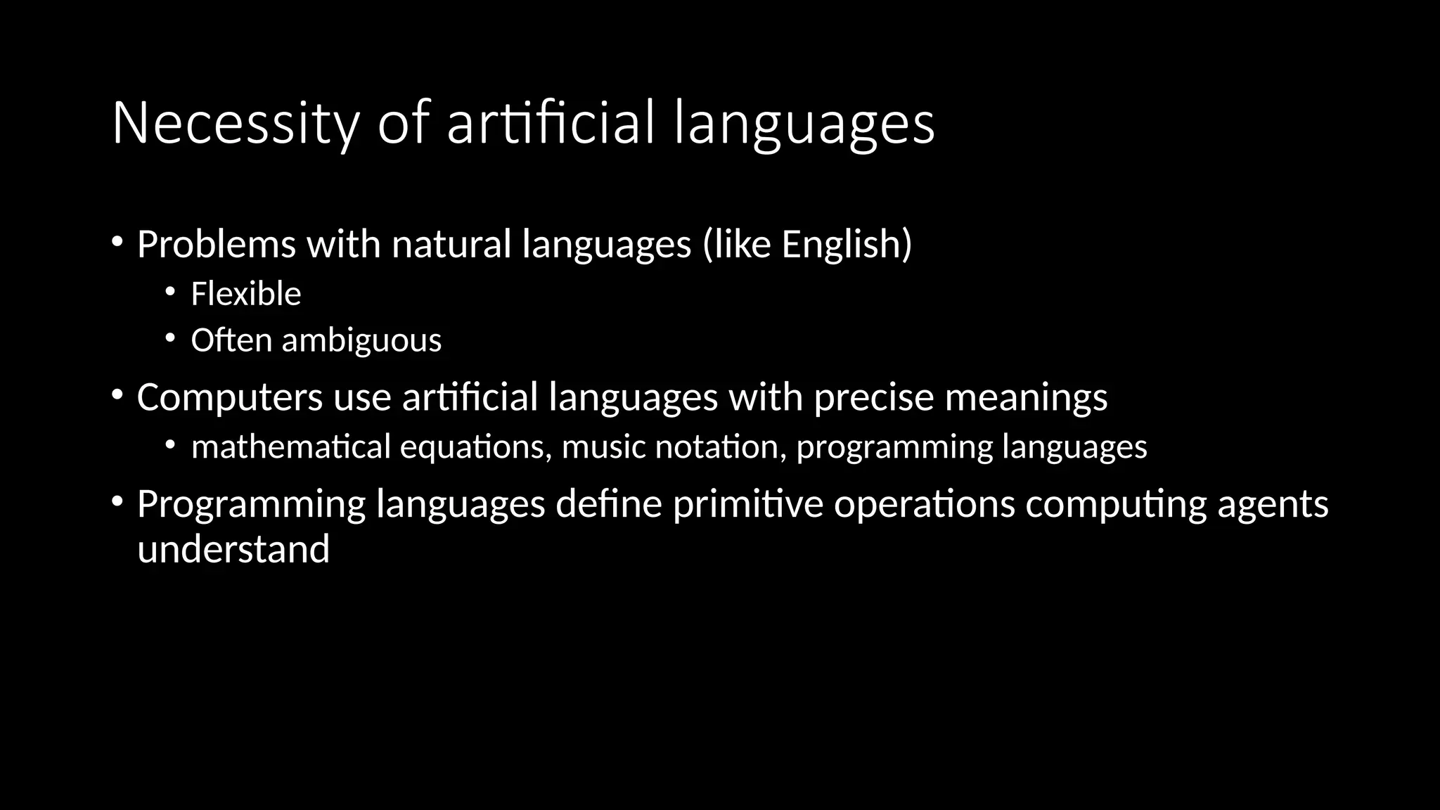 Necessity of artificial languages
• Problems with natural languages (like English)
• Flexible
• Often ambiguous
• Computers use artificial languages with precise meanings
• mathematical equations, music notation, programming languages
• Programming languages define primitive operations computing agents
understand
 