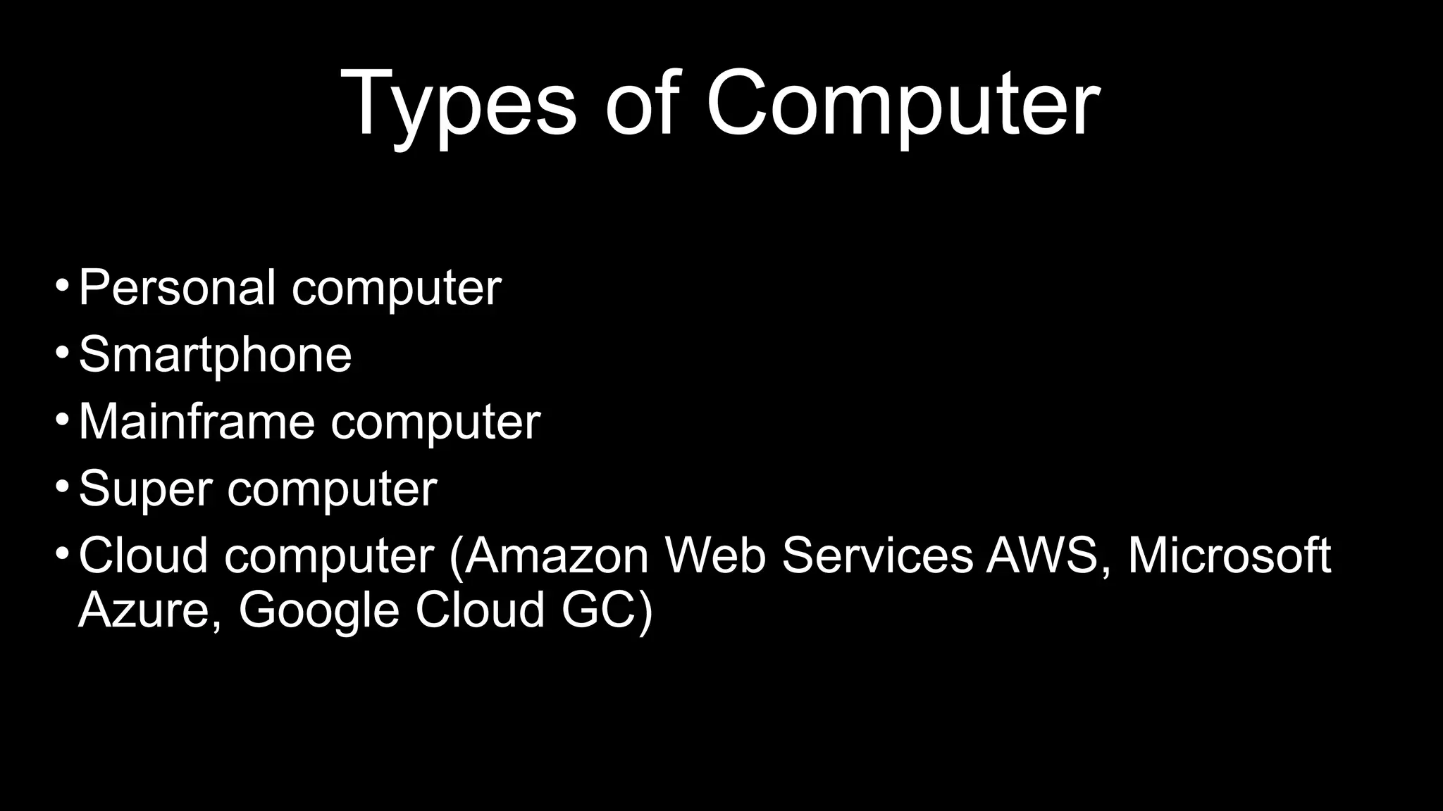 Types of Computer
•Personal computer
•Smartphone
•Mainframe computer
•Super computer
•Cloud computer (Amazon Web Services AWS, Microsoft
Azure, Google Cloud GC)
 