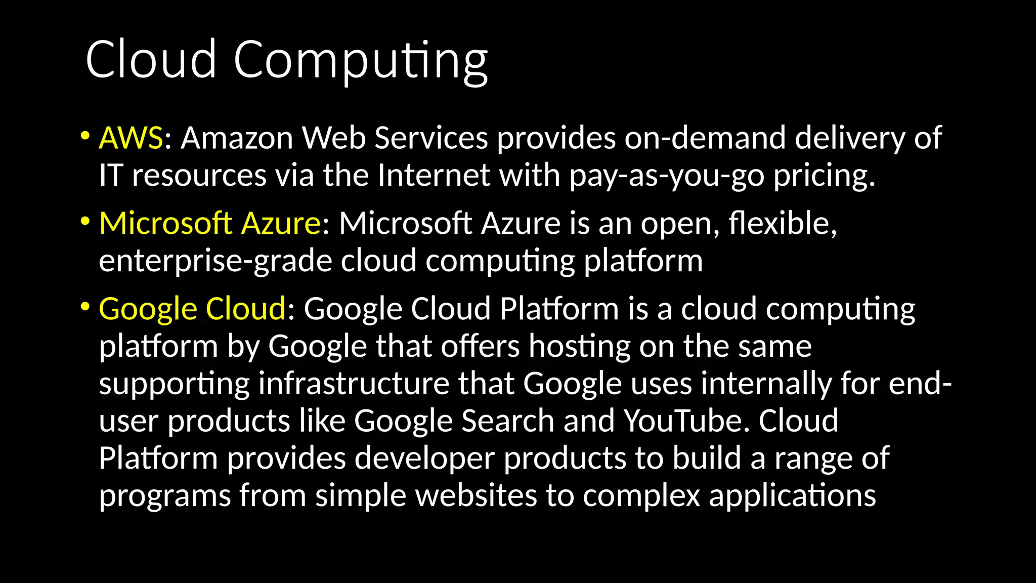 Cloud Computing
• AWS: Amazon Web Services provides on-demand delivery of
IT resources via the Internet with pay-as-you-go pricing.
• Microsoft Azure: Microsoft Azure is an open, flexible,
enterprise-grade cloud computing platform
• Google Cloud: Google Cloud Platform is a cloud computing
platform by Google that offers hosting on the same
supporting infrastructure that Google uses internally for end-
user products like Google Search and YouTube. Cloud
Platform provides developer products to build a range of
programs from simple websites to complex applications
 
