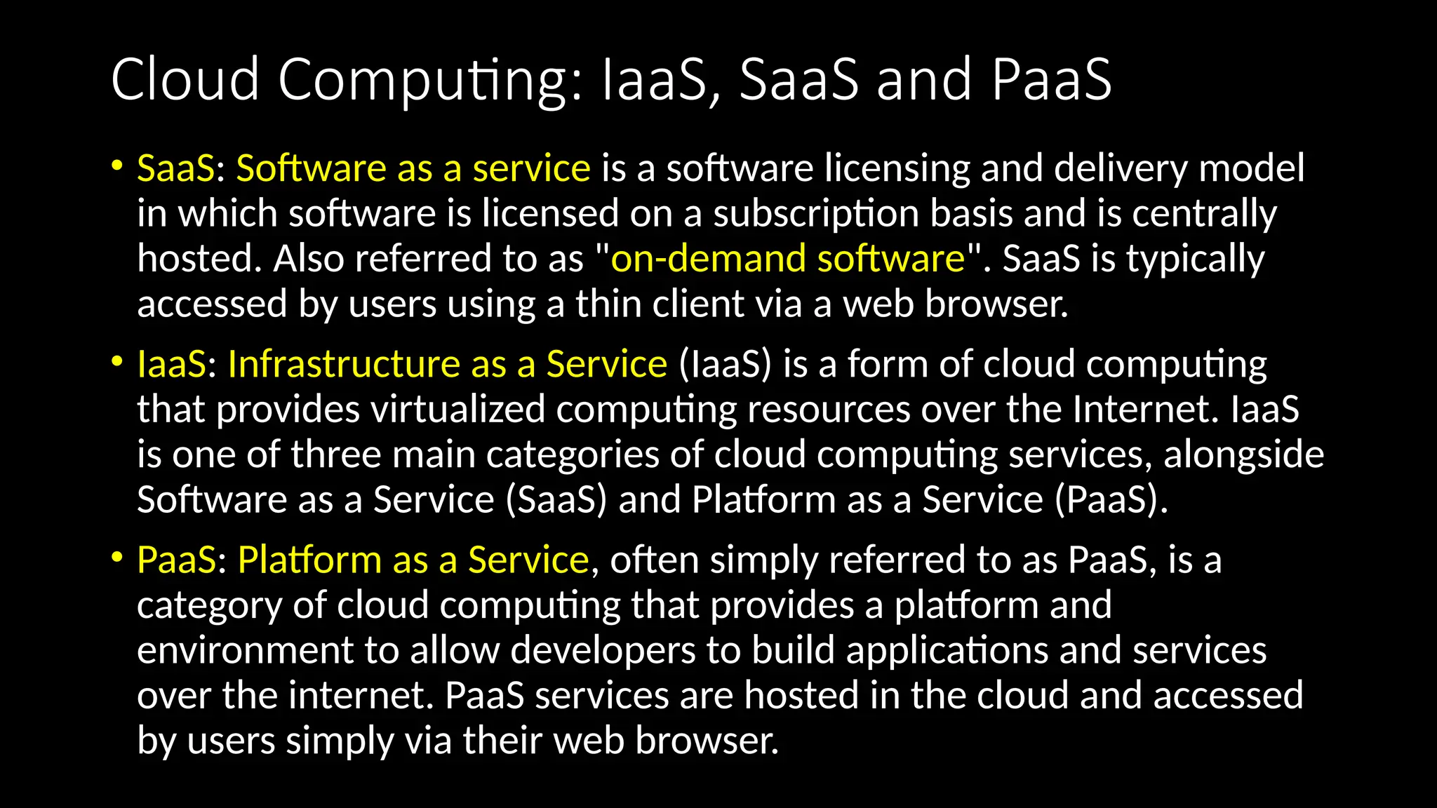 Cloud Computing: IaaS, SaaS and PaaS
• SaaS: Software as a service is a software licensing and delivery model
in which software is licensed on a subscription basis and is centrally
hosted. Also referred to as "on-demand software". SaaS is typically
accessed by users using a thin client via a web browser.
• IaaS: Infrastructure as a Service (IaaS) is a form of cloud computing
that provides virtualized computing resources over the Internet. IaaS
is one of three main categories of cloud computing services, alongside
Software as a Service (SaaS) and Platform as a Service (PaaS).
• PaaS: Platform as a Service, often simply referred to as PaaS, is a
category of cloud computing that provides a platform and
environment to allow developers to build applications and services
over the internet. PaaS services are hosted in the cloud and accessed
by users simply via their web browser.
 